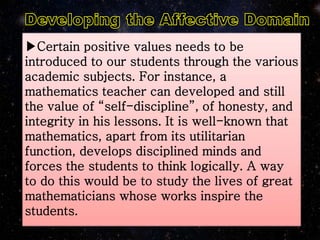 ▶Certain positive values needs to be
introduced to our students through the various
academic subjects. For instance, a
mathematics teacher can developed and still
the value of “self-discipline”, of honesty, and
integrity in his lessons. It is well-known that
mathematics, apart from its utilitarian
function, develops disciplined minds and
forces the students to think logically. A way
to do this would be to study the lives of great
mathematicians whose works inspire the
students.
 