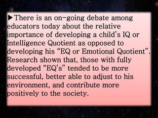 ▶There is an on-going debate among
educators today about the relative
importance of developing a child’s IQ or
Intelligence Quotient as opposed to
developing his “EQ or Emotional Quotient”.
Research shown that, those with fully
developed “EQ’s” tended to be more
successful, better able to adjust to his
environment, and contribute more
positively to the society.
 