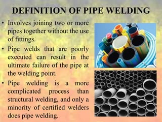 DEFINITION OF PIPE WELDING
• Involves joining two or more
pipes together without the use
of fittings.
• Pipe welds that are poorly
executed can result in the
ultimate failure of the pipe at
the welding point.
• Pipe welding is a more
complicated process than
structural welding, and only a
minority of certified welders
does pipe welding.
 