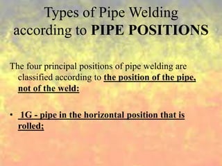 Types of Pipe Welding
according to PIPE POSITIONS
The four principal positions of pipe welding are
classified according to the position of the pipe,
not of the weld:
• 1G - pipe in the horizontal position that is
rolled;
 