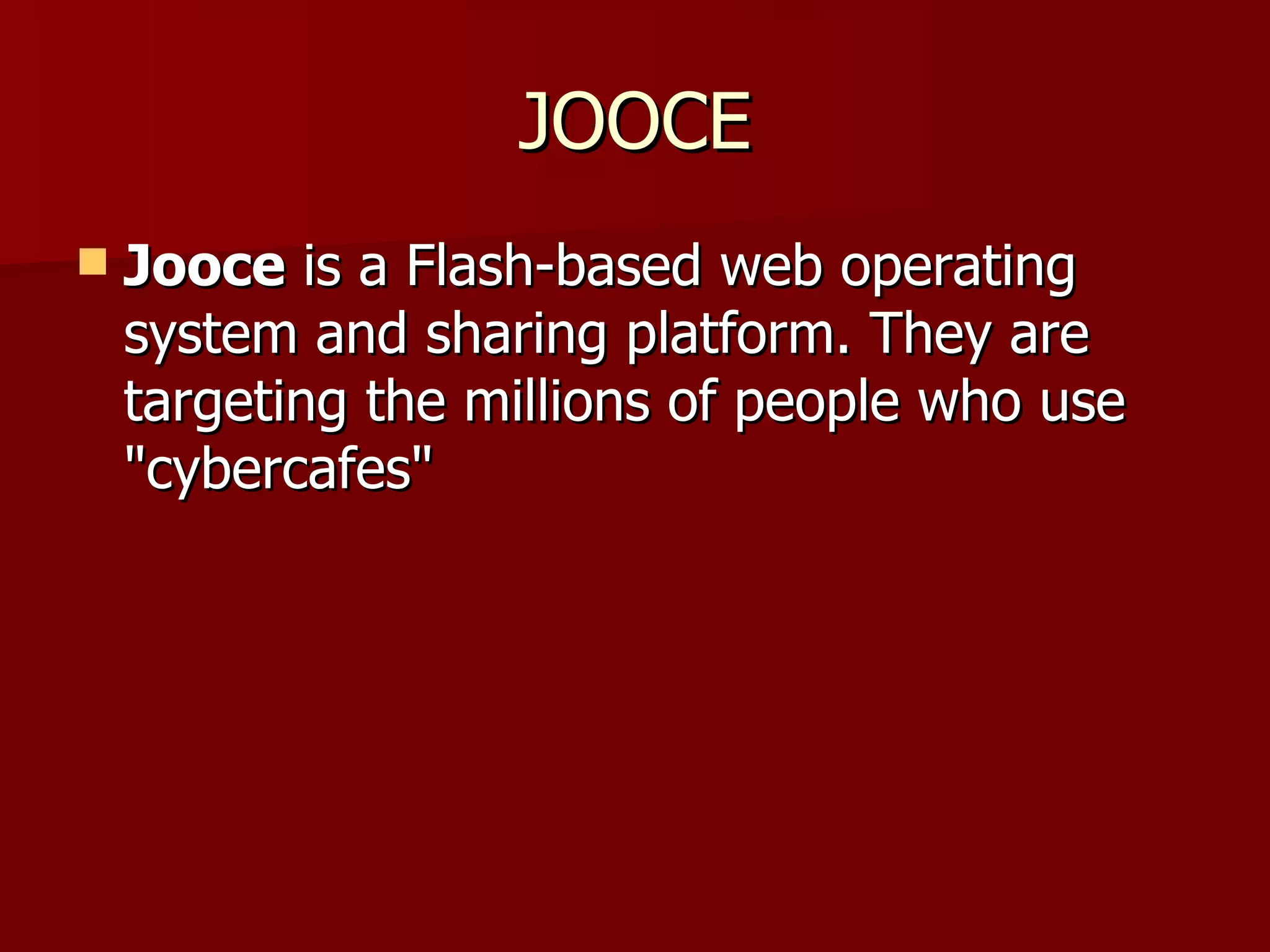 JOOCE Jooce  is a Flash-based web operating system and sharing platform. They are targeting the millions of people who use "cybercafes" 
