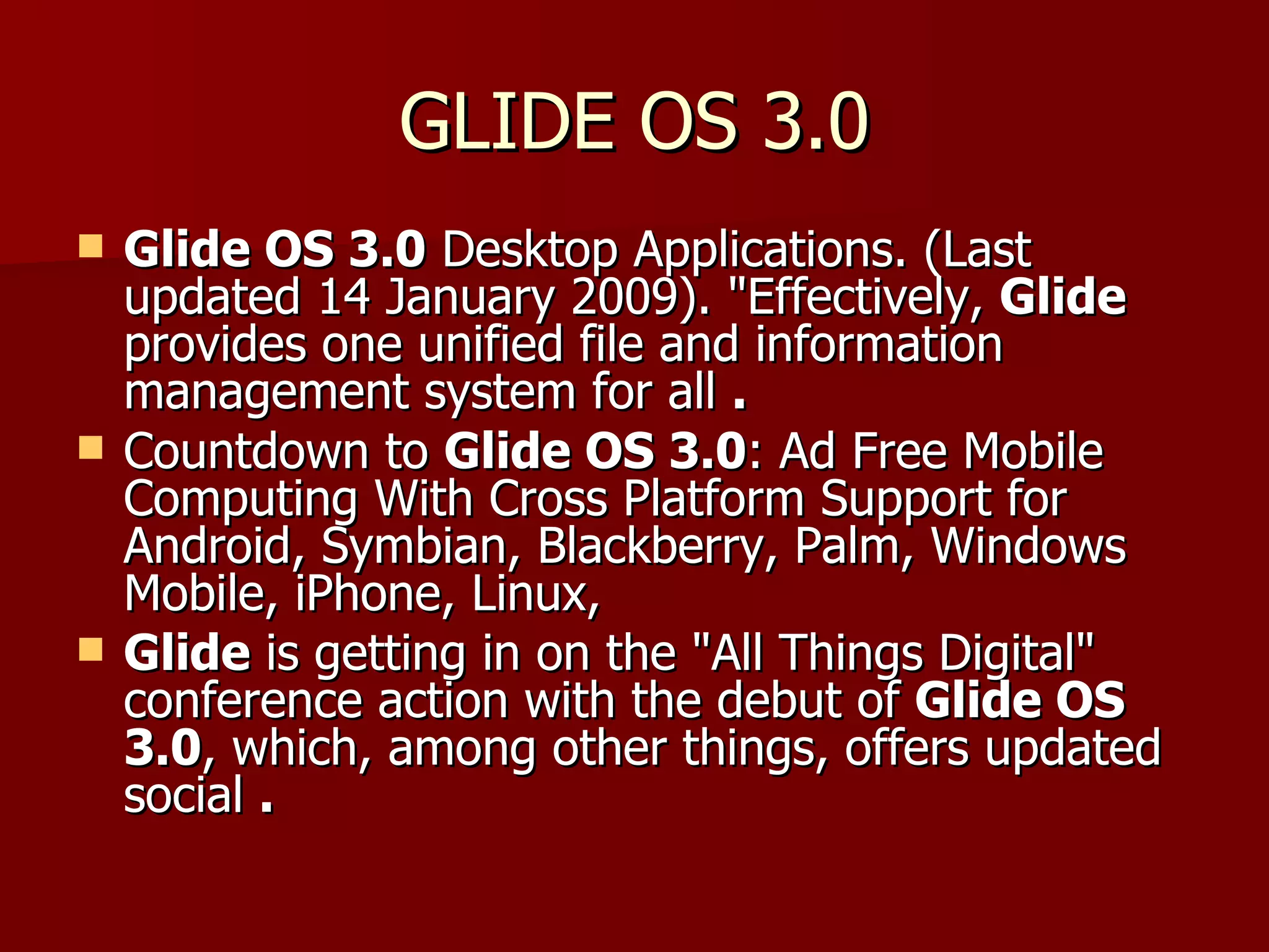 GLIDE OS 3.0 Glide OS 3.0  Desktop Applications. (Last updated 14 January 2009). "Effectively,  Glide  provides one unified file and information management system for all  . Countdown to  Glide OS 3.0 : Ad Free Mobile Computing With Cross Platform Support for Android, Symbian, Blackberry, Palm, Windows Mobile, iPhone, Linux,  Glide  is getting in on the "All Things Digital" conference action with the debut of  Glide OS 3.0 , which, among other things, offers updated social  . 