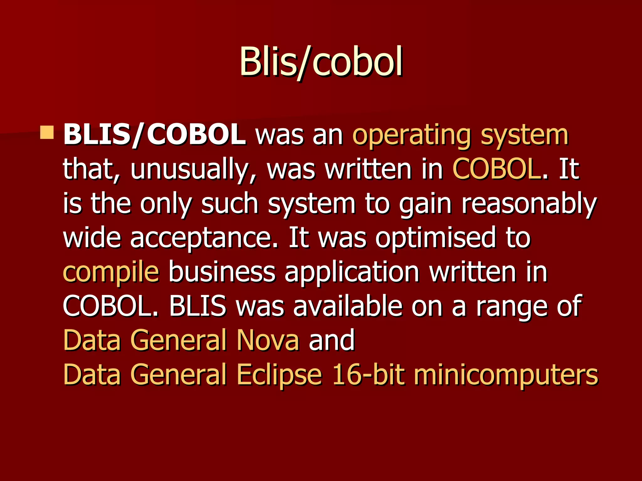 Blis/cobol BLIS/COBOL  was an  operating system  that, unusually, was written in  COBOL . It is the only such system to gain reasonably wide acceptance. It was optimised to  compile  business application written in COBOL. BLIS was available on a range of  Data General Nova  and  Data General Eclipse   16-bit   minicomputers 