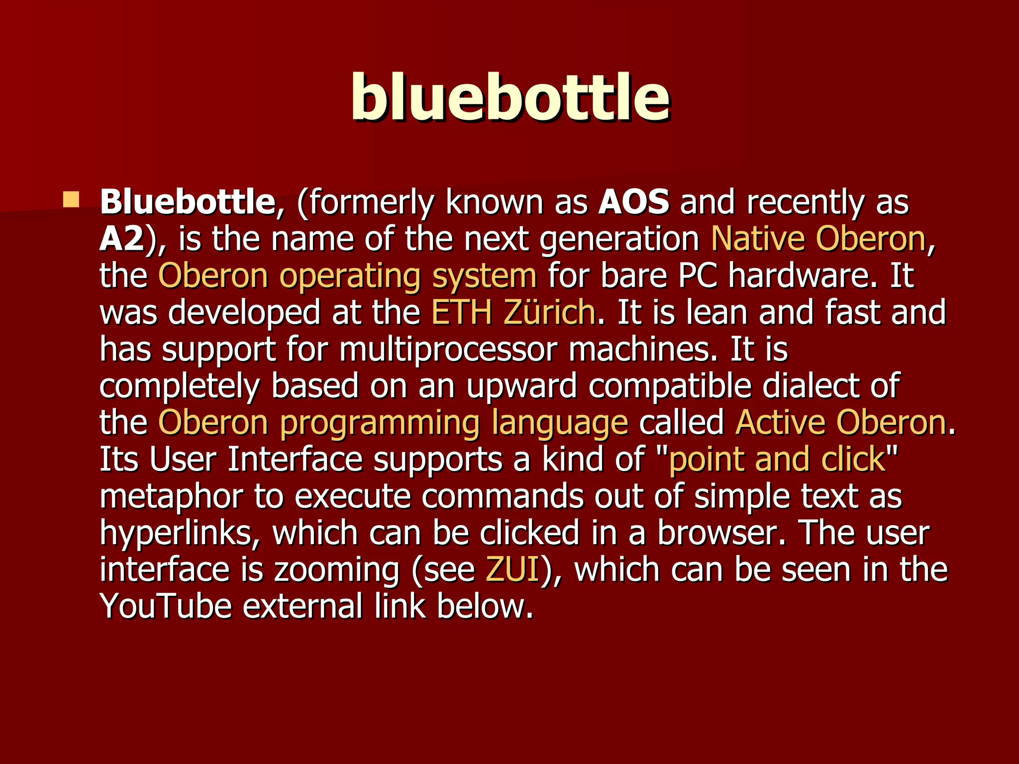 bluebottle Bluebottle , (formerly known as  AOS  and recently as  A2 ), is the name of the next generation  Native Oberon , the  Oberon operating system  for bare PC hardware. It was developed at the  ETH Zürich . It is lean and fast and has support for multiprocessor machines. It is completely based on an upward compatible dialect of the  Oberon programming language  called  Active Oberon . Its User Interface supports a kind of " point and click " metaphor to execute commands out of simple text as hyperlinks, which can be clicked in a browser. The user interface is zooming (see  ZUI ), which can be seen in the YouTube external link below. 