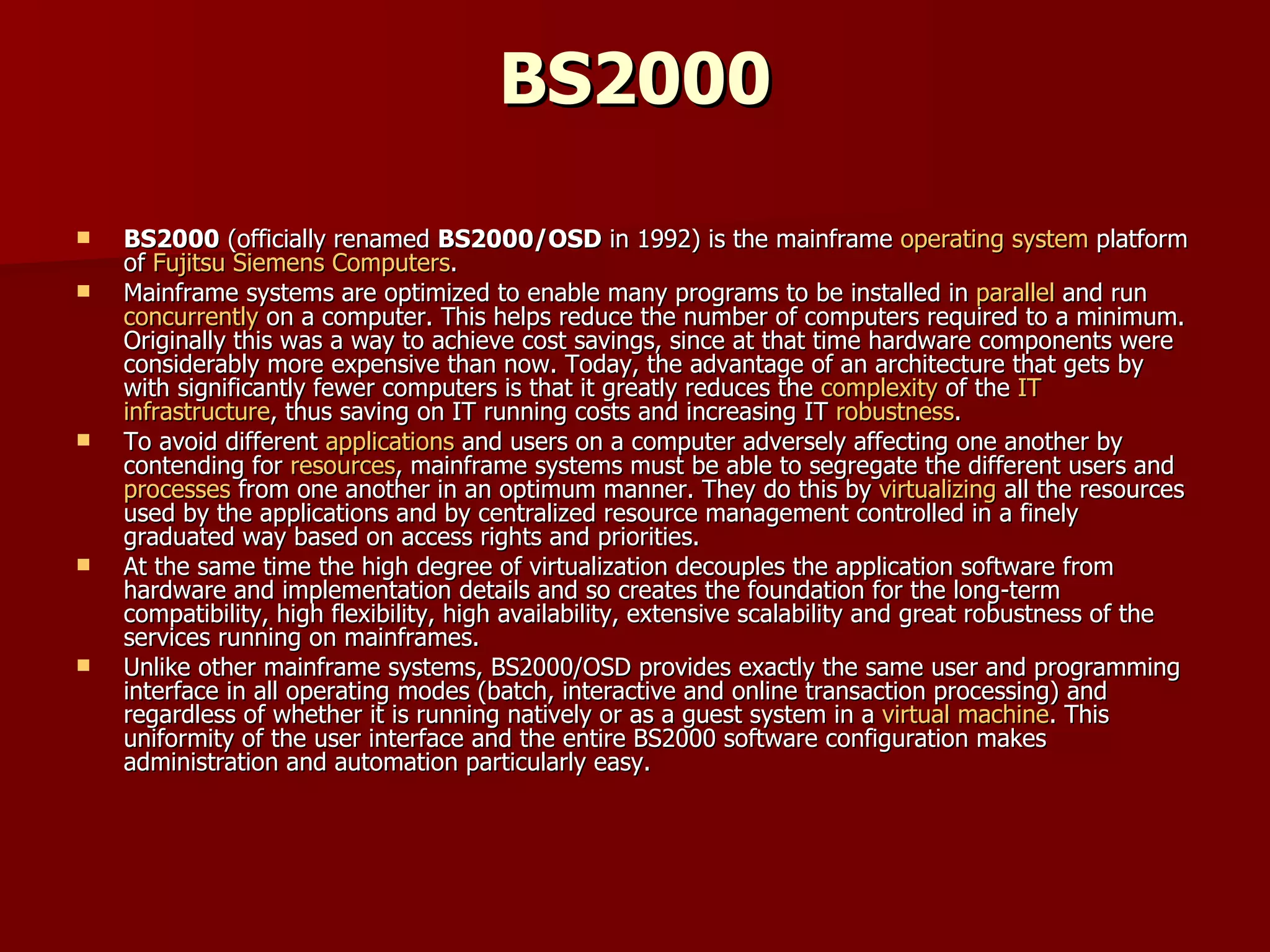 BS2000 BS2000  (officially renamed  BS2000/OSD  in 1992) is the mainframe  operating system  platform of  Fujitsu Siemens Computers . Mainframe systems are optimized to enable many programs to be installed in  parallel  and run  concurrently  on a computer. This helps reduce the number of computers required to a minimum. Originally this was a way to achieve cost savings, since at that time hardware components were considerably more expensive than now. Today, the advantage of an architecture that gets by with significantly fewer computers is that it greatly reduces the  complexity  of the  IT   infrastructure , thus saving on IT running costs and increasing IT  robustness . To avoid different  applications  and users on a computer adversely affecting one another by contending for  resources , mainframe systems must be able to segregate the different users and  processes  from one another in an optimum manner. They do this by  virtualizing  all the resources used by the applications and by centralized resource management controlled in a finely graduated way based on access rights and priorities. At the same time the high degree of virtualization decouples the application software from hardware and implementation details and so creates the foundation for the long-term compatibility, high flexibility, high availability, extensive scalability and great robustness of the services running on mainframes. Unlike other mainframe systems, BS2000/OSD provides exactly the same user and programming interface in all operating modes (batch, interactive and online transaction processing) and regardless of whether it is running natively or as a guest system in a  virtual machine . This uniformity of the user interface and the entire BS2000 software configuration makes administration and automation particularly easy. 