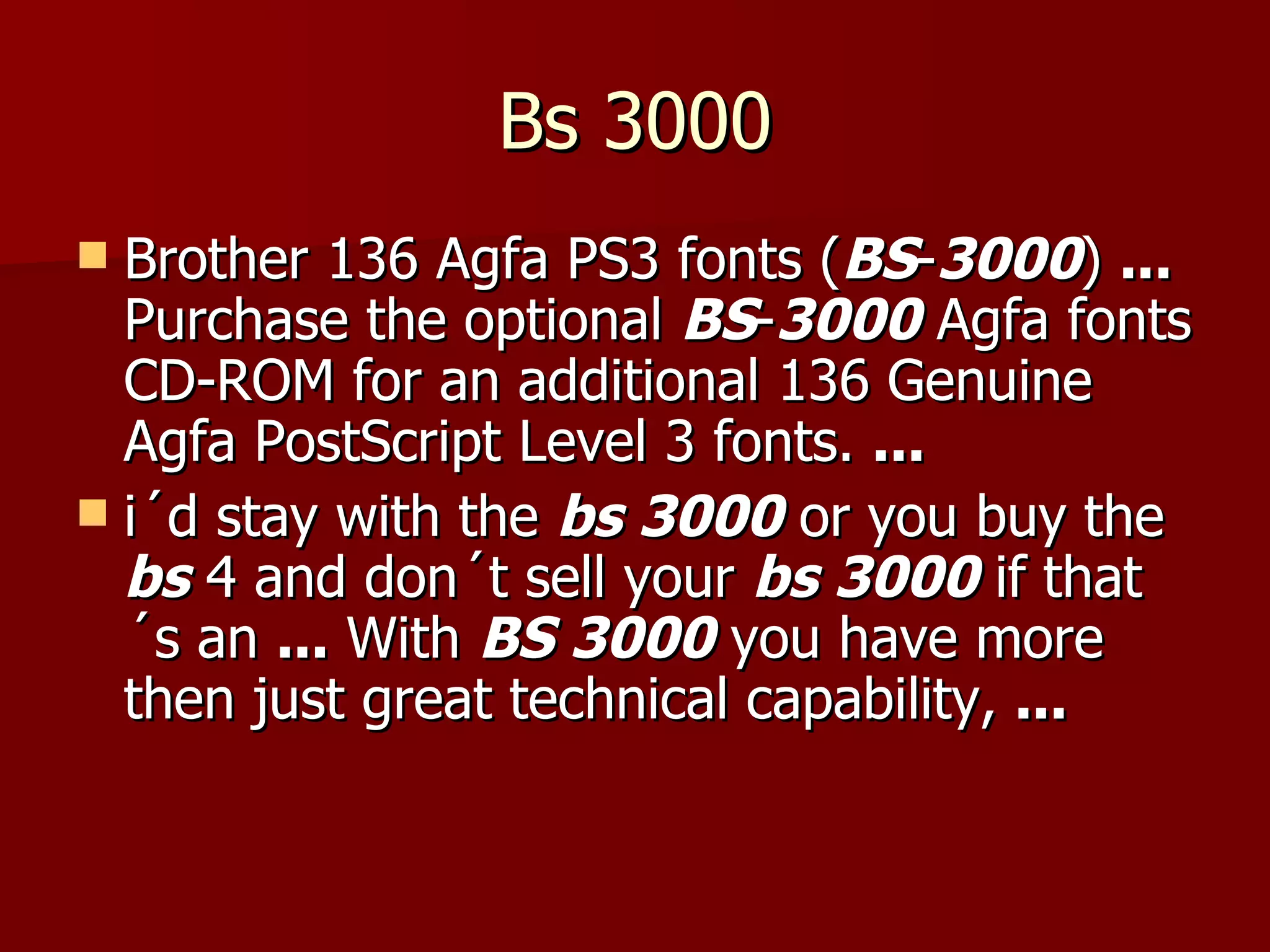 Bs 3000 Brother 136 Agfa PS3 fonts ( BS - 3000 )  ...  Purchase the optional  BS - 3000  Agfa fonts CD-ROM for an additional 136 Genuine Agfa PostScript Level 3 fonts.  ... i´d stay with the  bs 3000  or you buy the  bs  4 and don´t sell your  bs 3000  if that´s an  ...  With  BS 3000  you have more then just great technical capability,  ... 