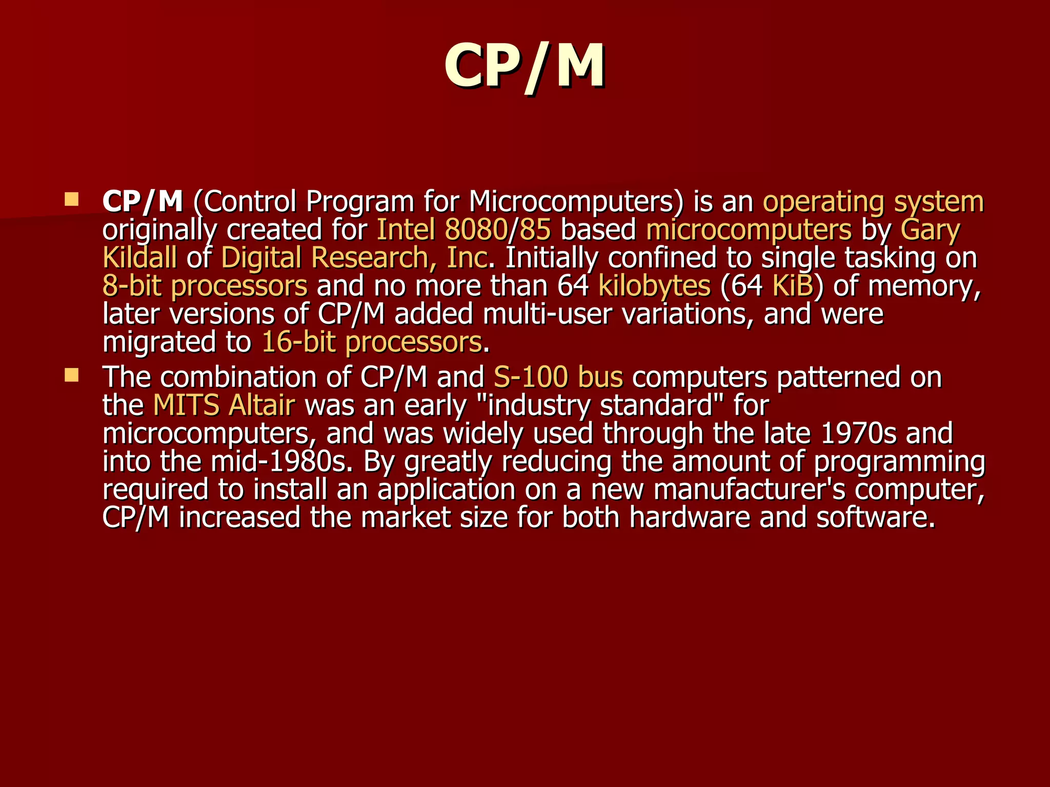 CP/M CP/M  (Control Program for Microcomputers) is an  operating system  originally created for  Intel 8080 / 85  based  microcomputers  by  Gary  Kildall  of  Digital Research, Inc . Initially confined to single tasking on  8-bit processors  and no more than 64  kilobytes  (64  KiB ) of memory, later versions of CP/M added multi-user variations, and were migrated to  16-bit processors . The combination of CP/M and  S-100 bus  computers patterned on the  MITS Altair  was an early "industry standard" for microcomputers, and was widely used through the late 1970s and into the mid-1980s. By greatly reducing the amount of programming required to install an application on a new manufacturer's computer, CP/M increased the market size for both hardware and software. 