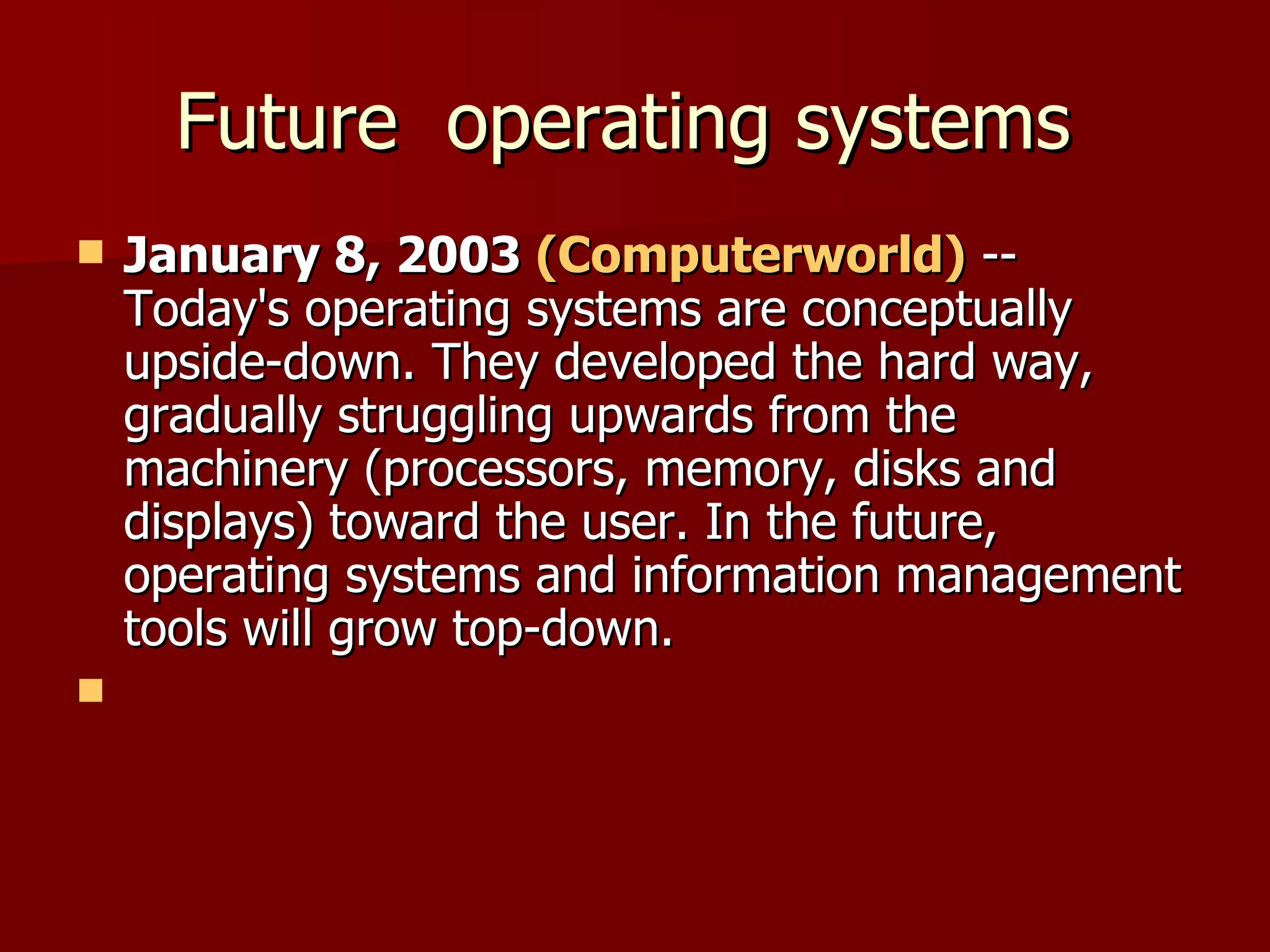 Future  operating systems  January 8, 2003  (Computerworld)  -- Today's operating systems are conceptually upside-down. They developed the hard way, gradually struggling upwards from the machinery (processors, memory, disks and displays) toward the user. In the future, operating systems and information management tools will grow top-down.  