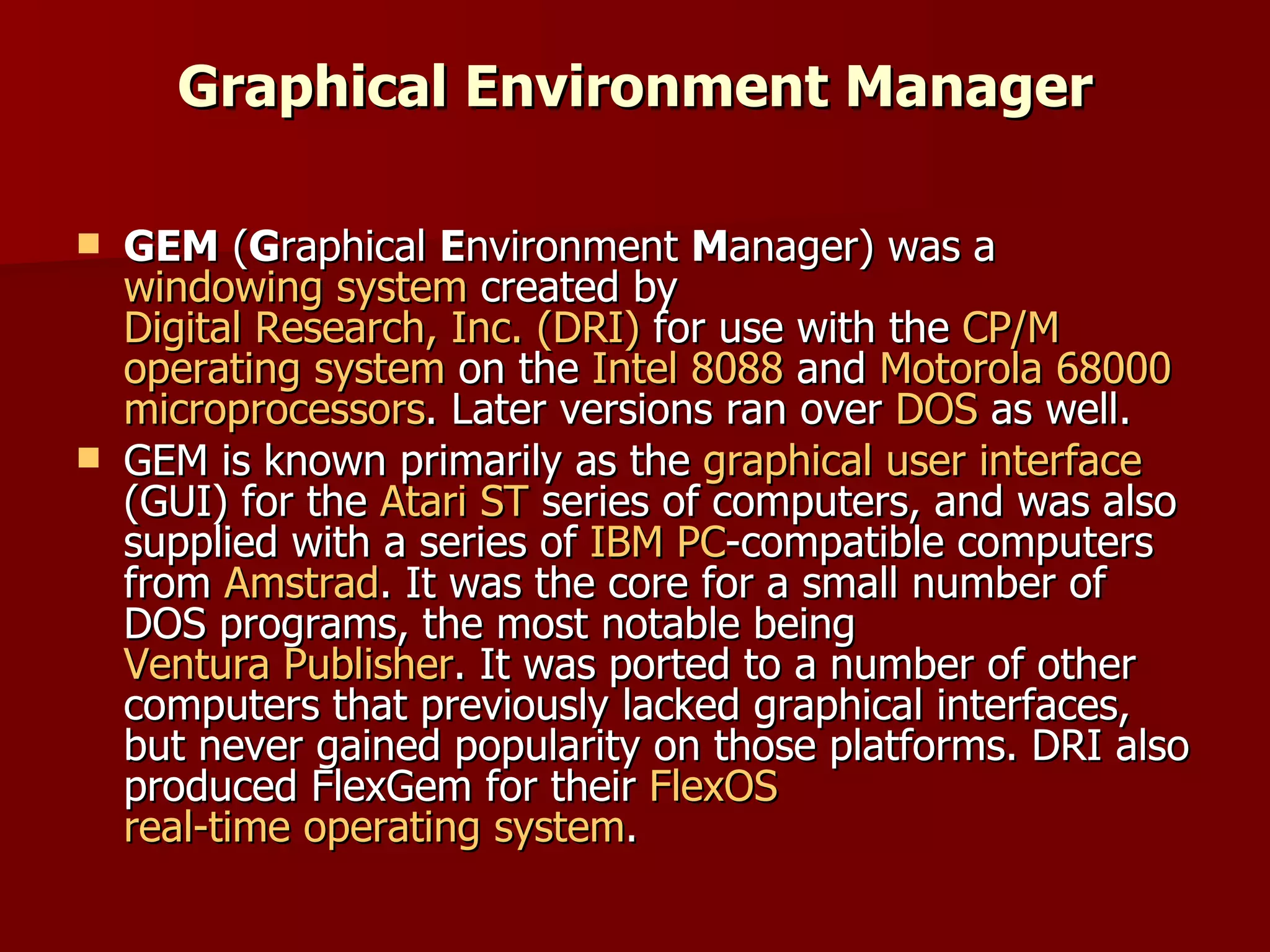 Graphical Environment Manager GEM  ( G raphical  E nvironment  M anager) was a  windowing system  created by  Digital Research, Inc. (DRI)  for use with the  CP/M   operating system  on the  Intel 8088  and  Motorola 68000   microprocessors . Later versions ran over  DOS  as well. GEM is known primarily as the  graphical user interface  (GUI) for the  Atari ST  series of computers, and was also supplied with a series of  IBM PC -compatible computers from  Amstrad . It was the core for a small number of DOS programs, the most notable being  Ventura Publisher . It was ported to a number of other computers that previously lacked graphical interfaces, but never gained popularity on those platforms. DRI also produced FlexGem for their  FlexOS   real-time operating system . 