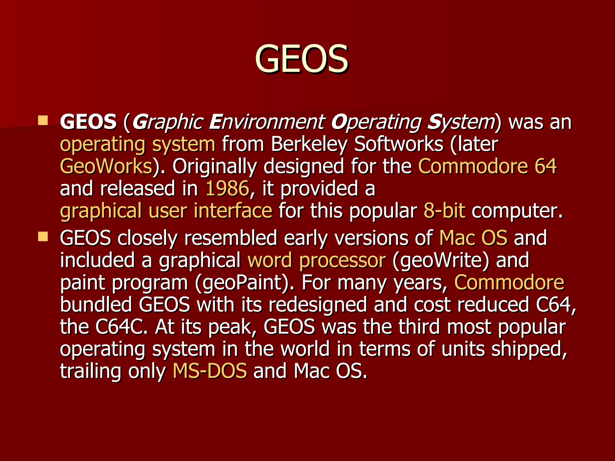 GEOS  GEOS  ( G raphic  E nvironment  O perating  S ystem ) was an  operating system  from Berkeley Softworks (later  GeoWorks ). Originally designed for the  Commodore 64  and released in  1986 , it provided a  graphical user interface  for this popular  8-bit  computer. GEOS closely resembled early versions of  Mac OS  and included a graphical  word processor  (geoWrite) and paint program (geoPaint). For many years,  Commodore  bundled GEOS with its redesigned and cost reduced C64, the C64C. At its peak, GEOS was the third most popular operating system in the world in terms of units shipped, trailing only  MS-DOS  and Mac OS. 