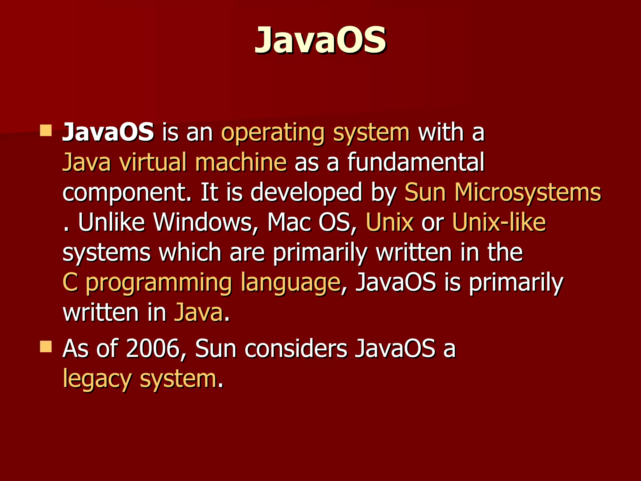 JavaOS JavaOS  is an  operating system  with a  Java virtual machine  as a fundamental component. It is developed by  Sun Microsystems . Unlike Windows, Mac OS,  Unix  or  Unix-like  systems which are primarily written in the  C programming language , JavaOS is primarily written in  Java . As of 2006, Sun considers JavaOS a  legacy system . 