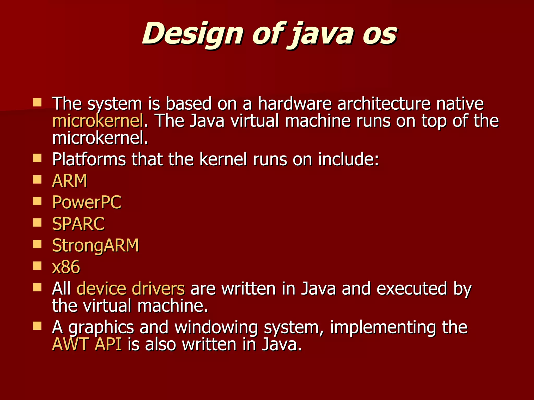 Design of java os The system is based on a hardware architecture native  microkernel . The Java virtual machine runs on top of the microkernel. Platforms that the kernel runs on include: ARM PowerPC SPARC StrongARM x86 All  device drivers  are written in Java and executed by the virtual machine. A graphics and windowing system, implementing the  AWT   API  is also written in Java. 