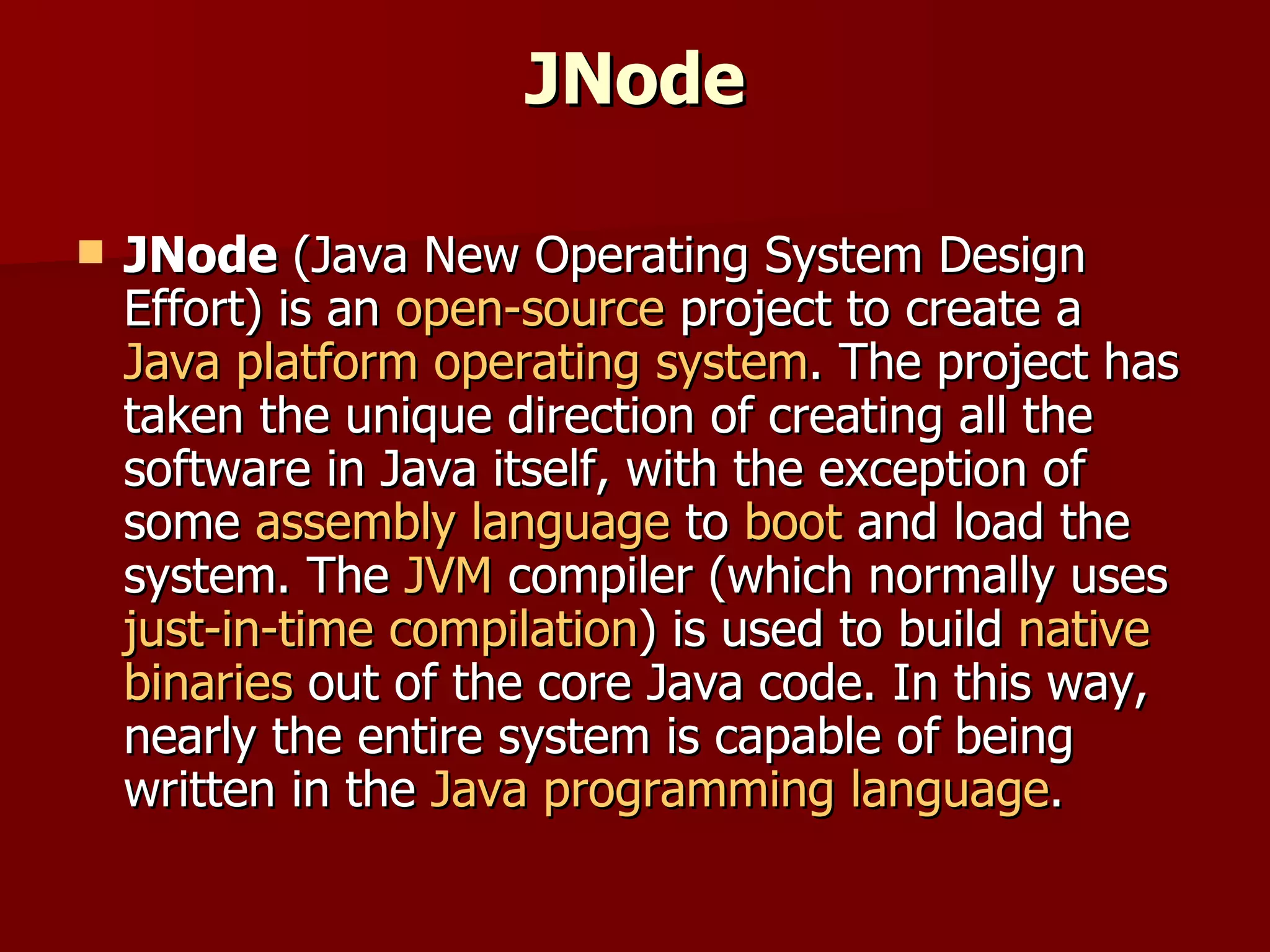 JNode JNode  (Java New Operating System Design Effort) is an  open-source  project to create a  Java platform   operating system . The project has taken the unique direction of creating all the software in Java itself, with the exception of some  assembly language  to  boot  and load the system. The  JVM  compiler (which normally uses  just-in-time compilation ) is used to build  native   binaries  out of the core Java code. In this way, nearly the entire system is capable of being written in the  Java programming language . 