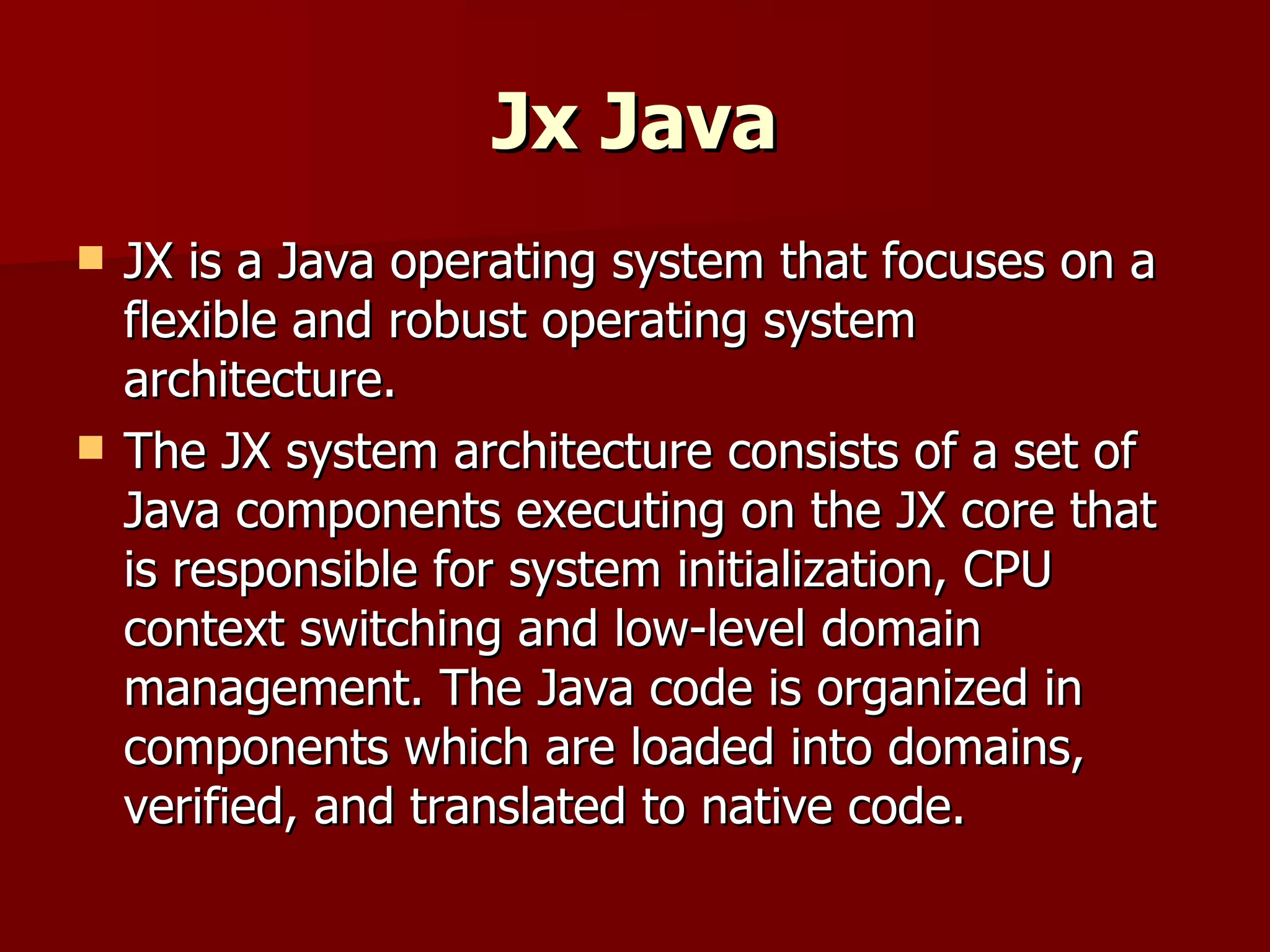 Jx Java JX is a Java operating system that focuses on a flexible and robust operating system architecture.  The JX system architecture consists of a set of Java components executing on the JX core that is responsible for system initialization, CPU context switching and low-level domain management. The Java code is organized in components which are loaded into domains, verified, and translated to native code.  