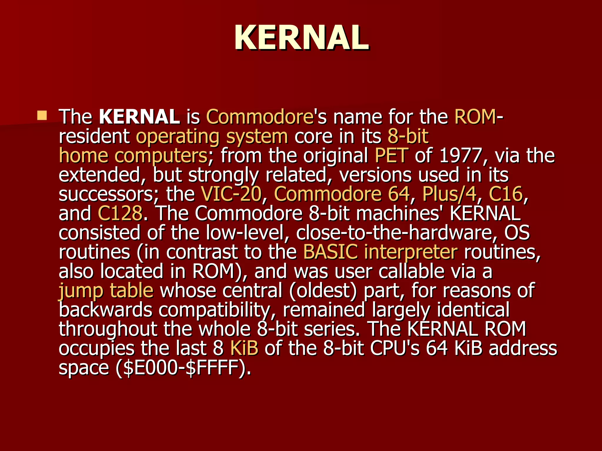 KERNAL The  KERNAL  is  Commodore 's name for the  ROM -resident  operating system  core in its  8-bit   home computers ; from the original  PET  of 1977, via the extended, but strongly related, versions used in its successors; the  VIC-20 ,  Commodore 64 ,  Plus/4 ,  C16 , and  C128 . The Commodore 8-bit machines' KERNAL consisted of the low-level, close-to-the-hardware, OS routines (in contrast to the  BASIC interpreter  routines, also located in ROM), and was user callable via a  jump table  whose central (oldest) part, for reasons of backwards compatibility, remained largely identical throughout the whole 8-bit series. The KERNAL ROM occupies the last 8  KiB  of the 8-bit CPU's 64 KiB address space ($E000-$FFFF). 