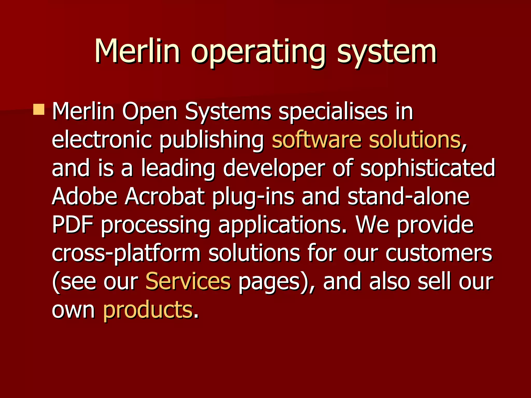 Merlin operating system Merlin Open Systems specialises in electronic publishing  software solutions , and is a leading developer of sophisticated Adobe Acrobat plug-ins and stand-alone PDF processing applications. We provide cross-platform solutions for our customers (see our  Services  pages), and also sell our own  products . 