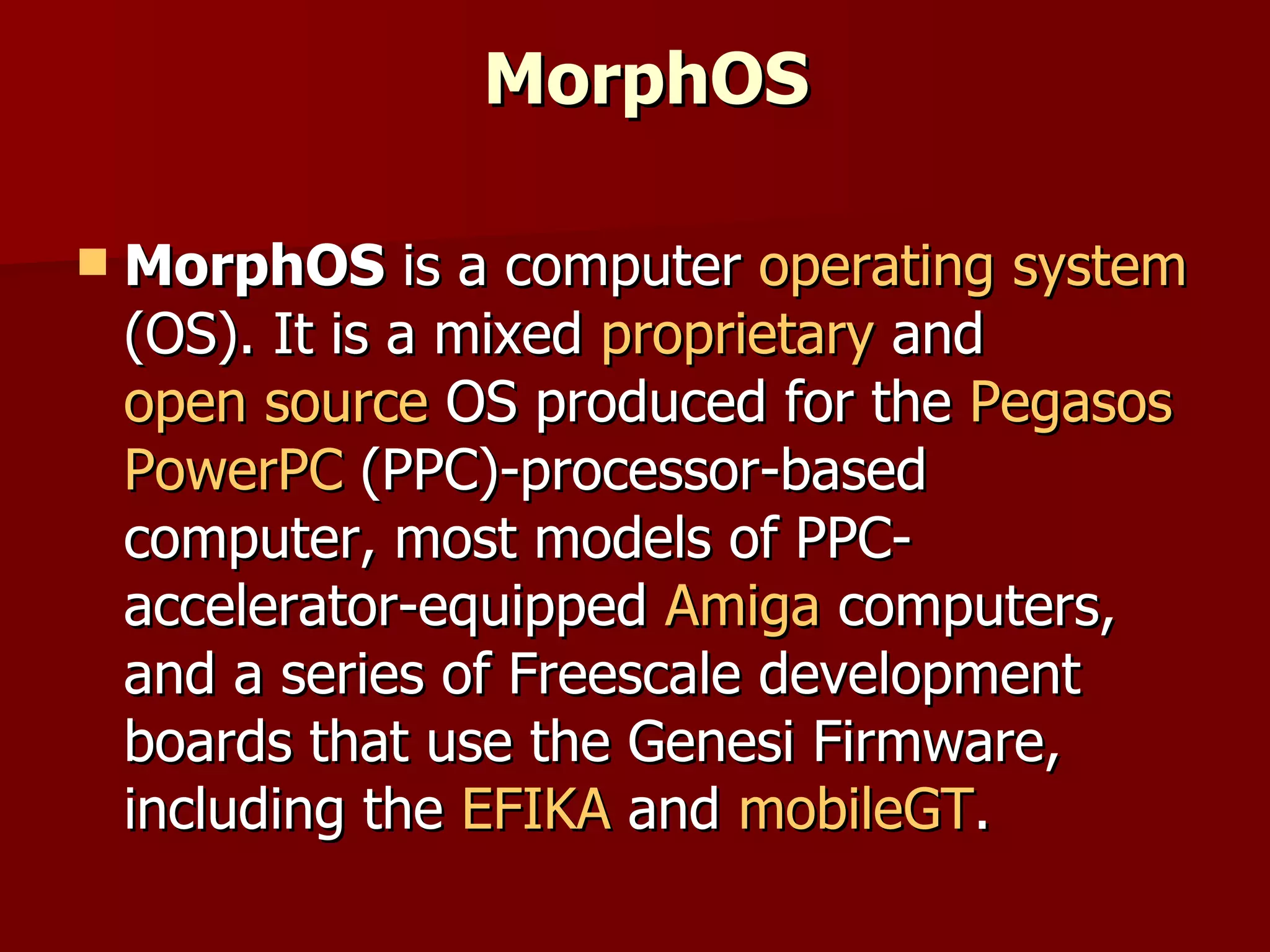 MorphOS MorphOS  is a computer  operating system  (OS). It is a mixed  proprietary  and  open source  OS produced for the  Pegasos   PowerPC  (PPC)-processor-based computer, most models of PPC-accelerator-equipped  Amiga  computers, and a series of Freescale development boards that use the Genesi Firmware, including the  EFIKA  and  mobileGT . 
