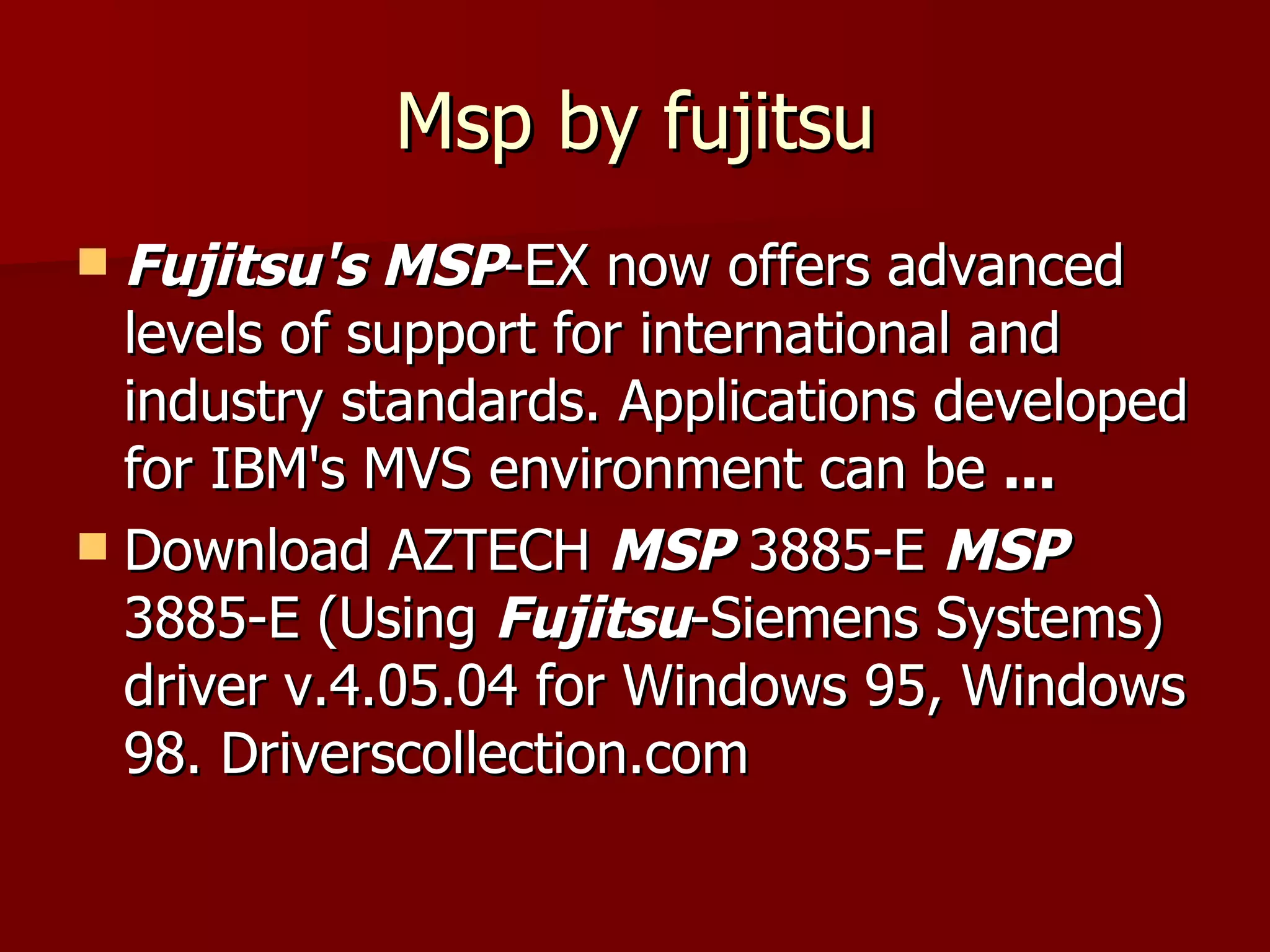 Msp by fujitsu Fujitsu's MSP -EX now offers advanced levels of support for international and industry standards. Applications developed for IBM's MVS environment can be  ... Download AZTECH  MSP  3885-E  MSP  3885-E (Using  Fujitsu -Siemens Systems) driver v.4.05.04 for Windows 95, Windows 98. Driverscollection.com  