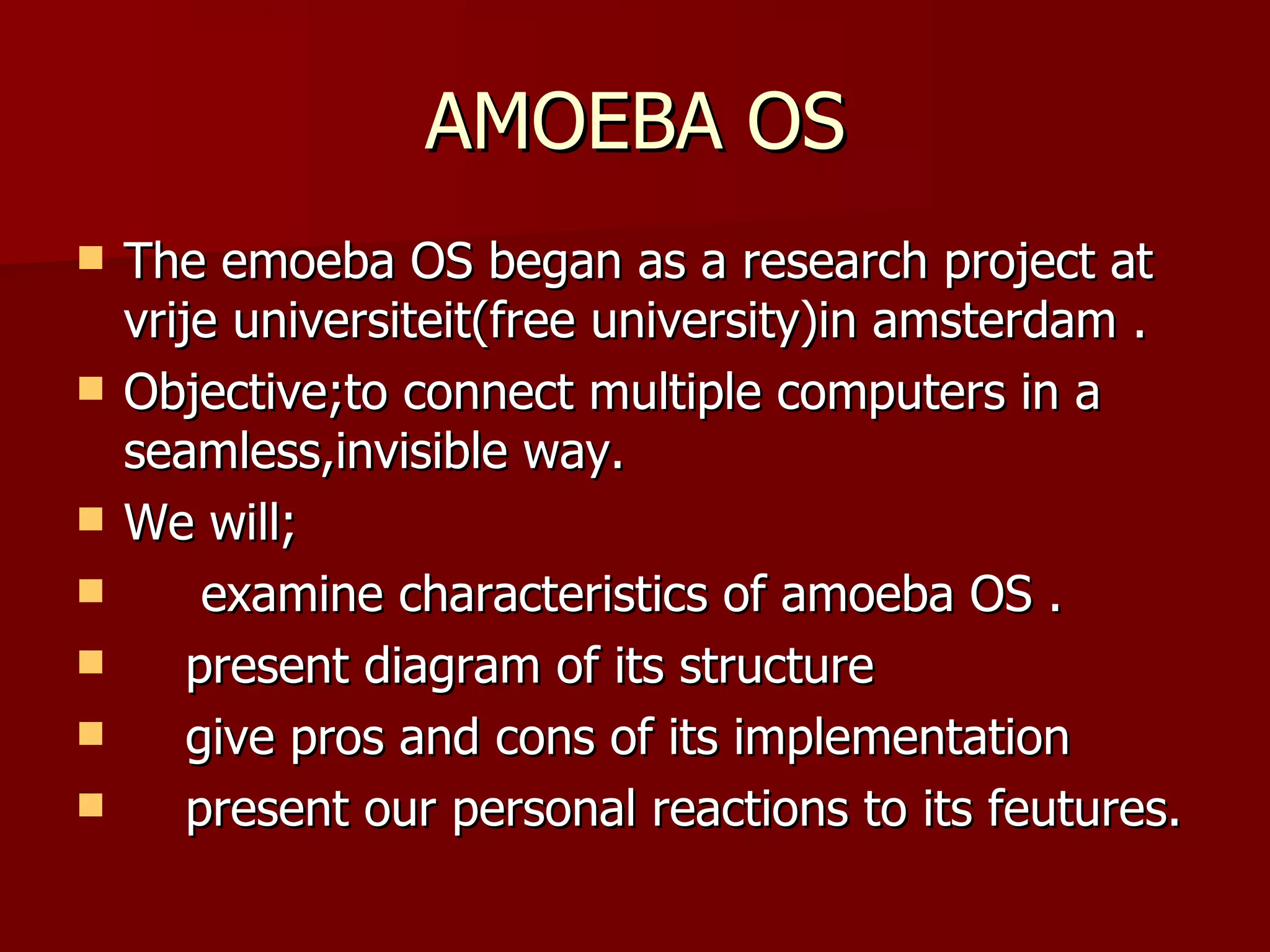 AMOEBA OS The emoeba OS began as a research project at vrije universiteit(free university)in amsterdam . Objective;to connect multiple computers in a seamless,invisible way. We will; examine characteristics of amoeba OS . present diagram of its structure give pros and cons of its implementation present our personal reactions to its feutures.  