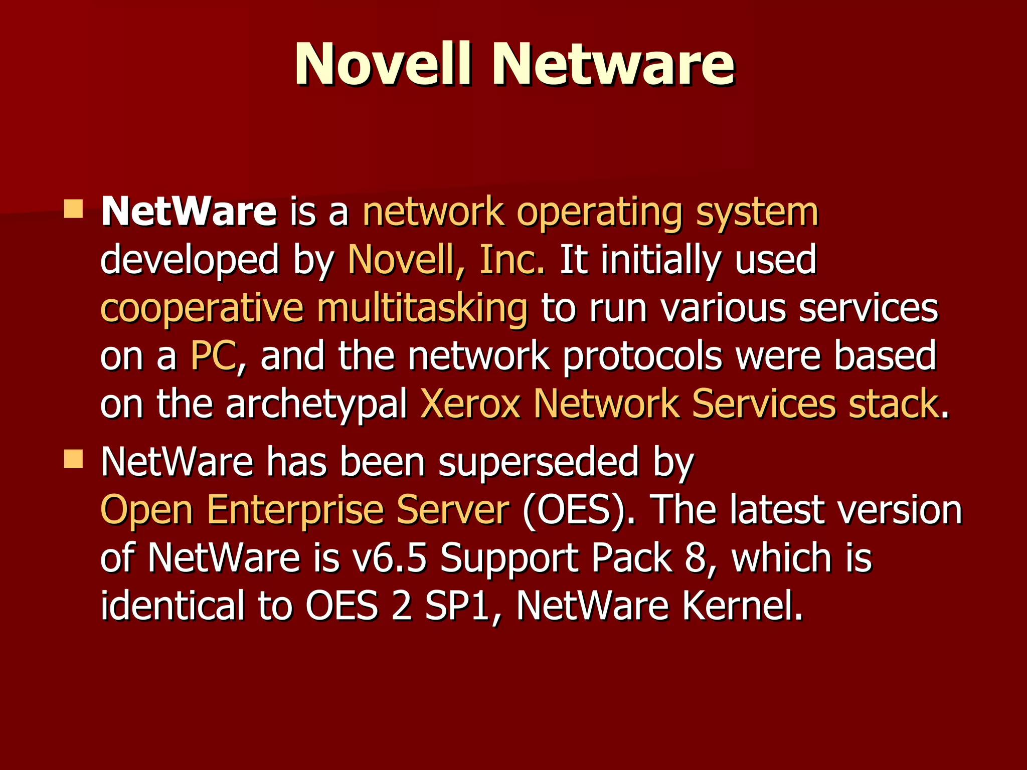 Novell Netware NetWare  is a  network operating system  developed by  Novell, Inc.  It initially used  cooperative multitasking  to run various services on a  PC , and the network protocols were based on the archetypal  Xerox   Network Services   stack . NetWare has been superseded by  Open Enterprise Server  (OES). The latest version of NetWare is v6.5 Support Pack 8, which is identical to OES 2 SP1, NetWare Kernel. 