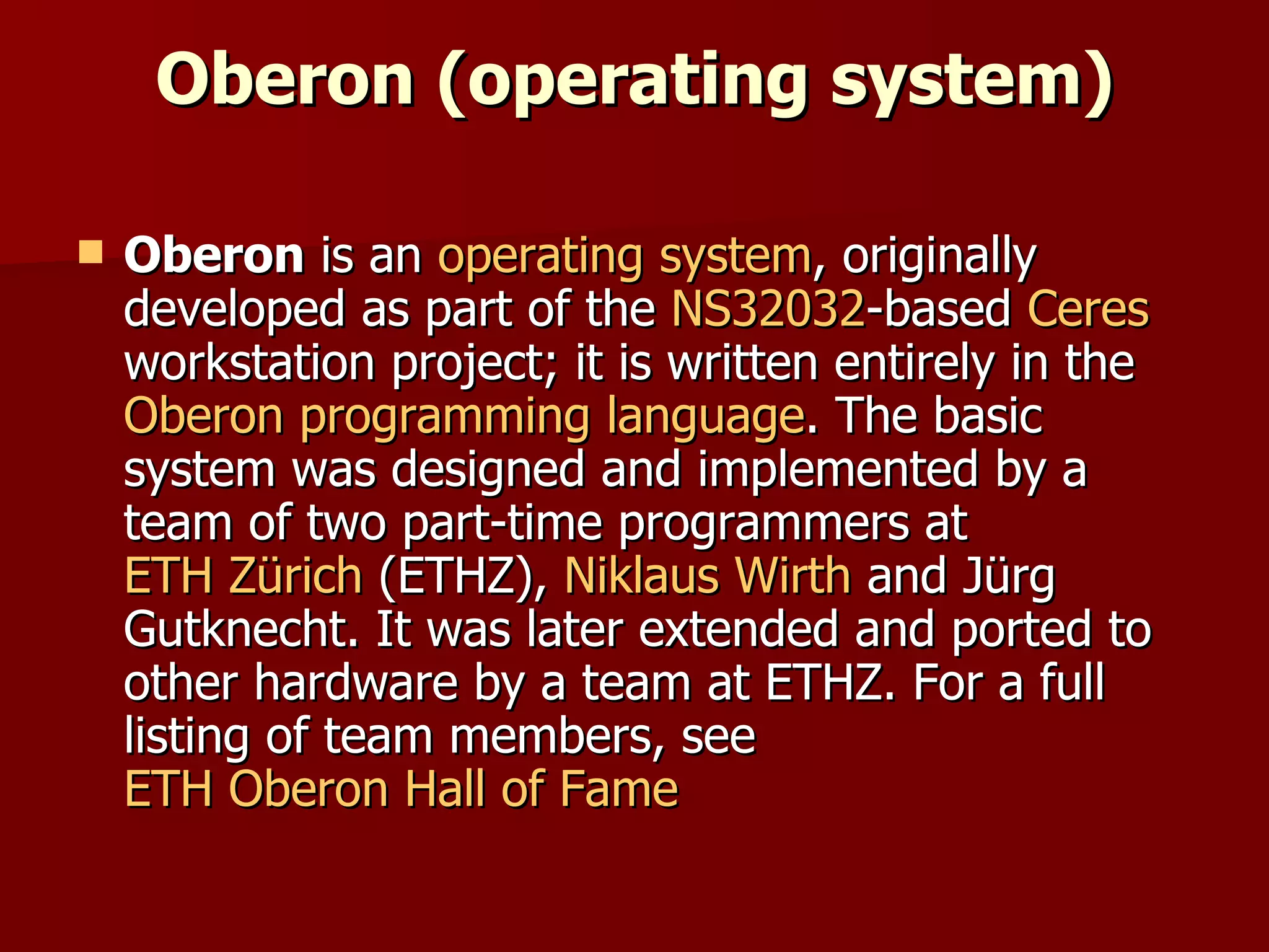 Oberon (operating system) Oberon  is an  operating system , originally developed as part of the  NS32032 -based  Ceres  workstation project; it is written entirely in the  Oberon   programming language . The basic system was designed and implemented by a team of two part-time programmers at  ETH Zürich  (ETHZ),  Niklaus Wirth  and Jürg Gutknecht. It was later extended and ported to other hardware by a team at ETHZ. For a full listing of team members, see  ETH Oberon Hall of Fame 