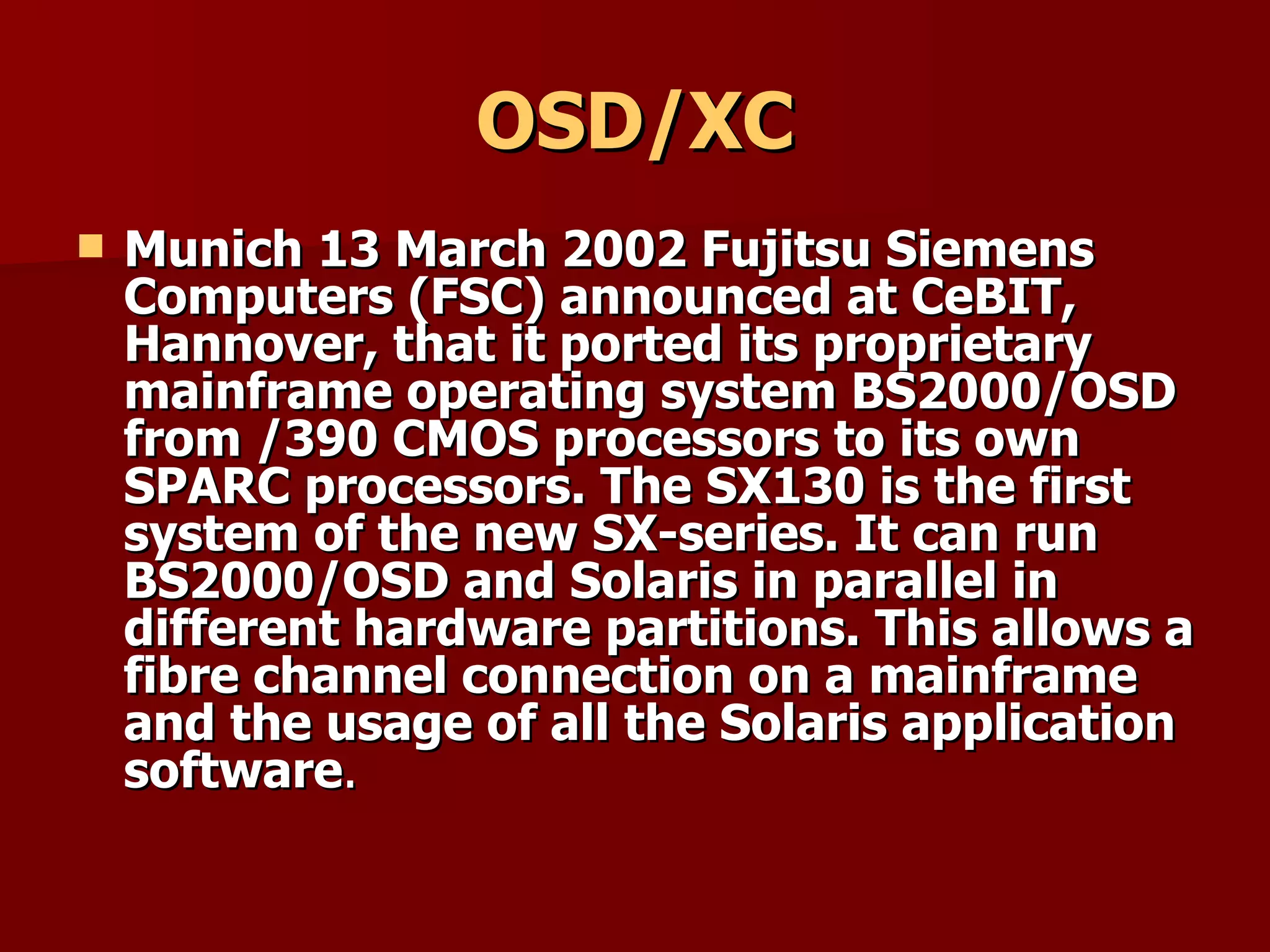 OSD/XC Munich 13 March 2002 Fujitsu Siemens Computers (FSC) announced at CeBIT, Hannover, that it ported its proprietary mainframe operating system BS2000/OSD from /390 CMOS processors to its own SPARC processors. The SX130 is the first system of the new SX-series. It can run BS2000/OSD and Solaris in parallel in different hardware partitions. This allows a fibre channel connection on a mainframe and the usage of all the Solaris application software . 