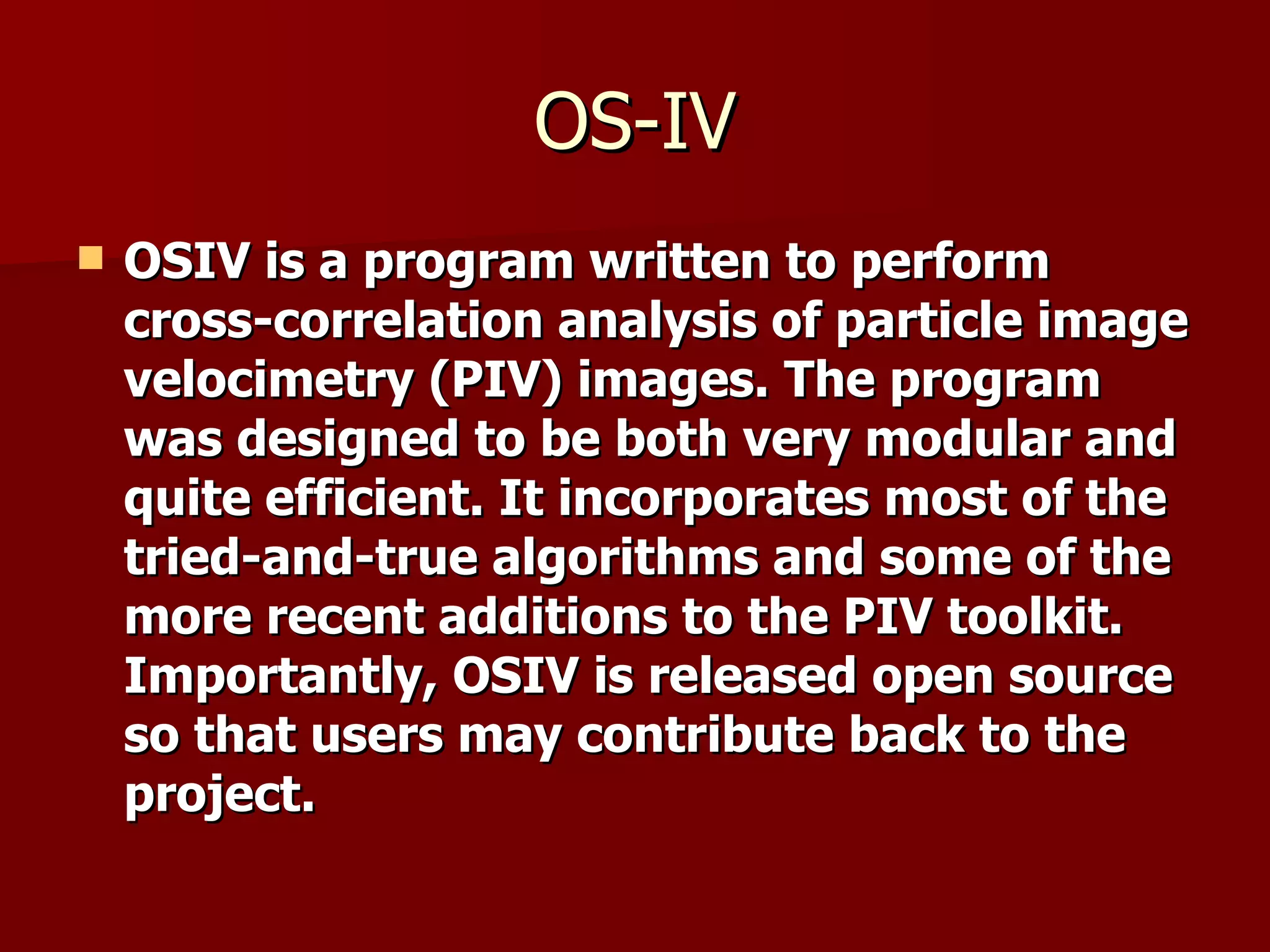 OS-IV OSIV is a program written to perform cross-correlation analysis of particle image velocimetry (PIV) images. The program was designed to be both very modular and quite efficient. It incorporates most of the tried-and-true algorithms and some of the more recent additions to the PIV toolkit. Importantly, OSIV is released open source so that users may contribute back to the project. 