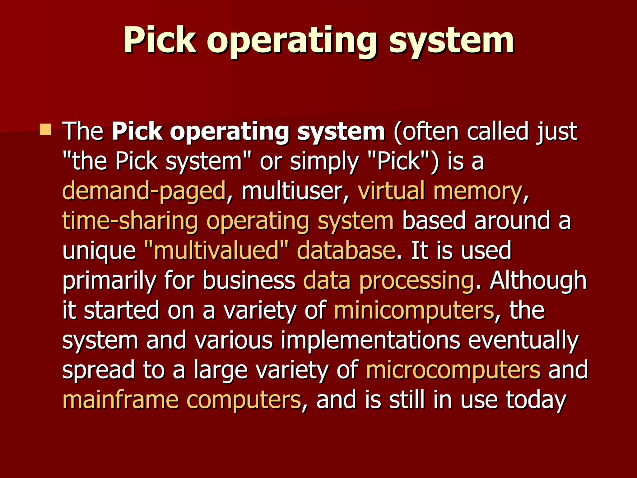 Pick operating system The  Pick operating system  (often called just "the Pick system" or simply "Pick") is a  demand-paged , multiuser,  virtual memory ,  time-sharing   operating system  based around a unique  "multivalued" database . It is used primarily for business  data processing . Although it started on a variety of  minicomputers , the system and various implementations eventually spread to a large variety of  microcomputers  and  mainframe computers , and is still in use today 