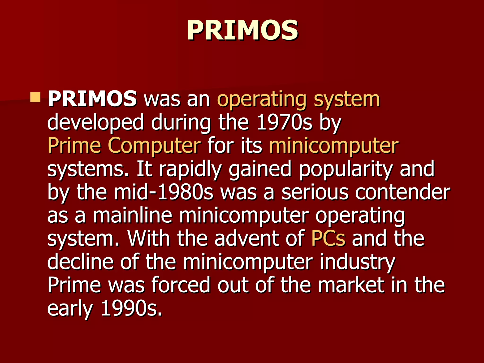 PRIMOS PRIMOS  was an  operating system  developed during the 1970s by  Prime Computer  for its  minicomputer  systems. It rapidly gained popularity and by the mid-1980s was a serious contender as a mainline minicomputer operating system. With the advent of  PCs  and the decline of the minicomputer industry Prime was forced out of the market in the early 1990s. 