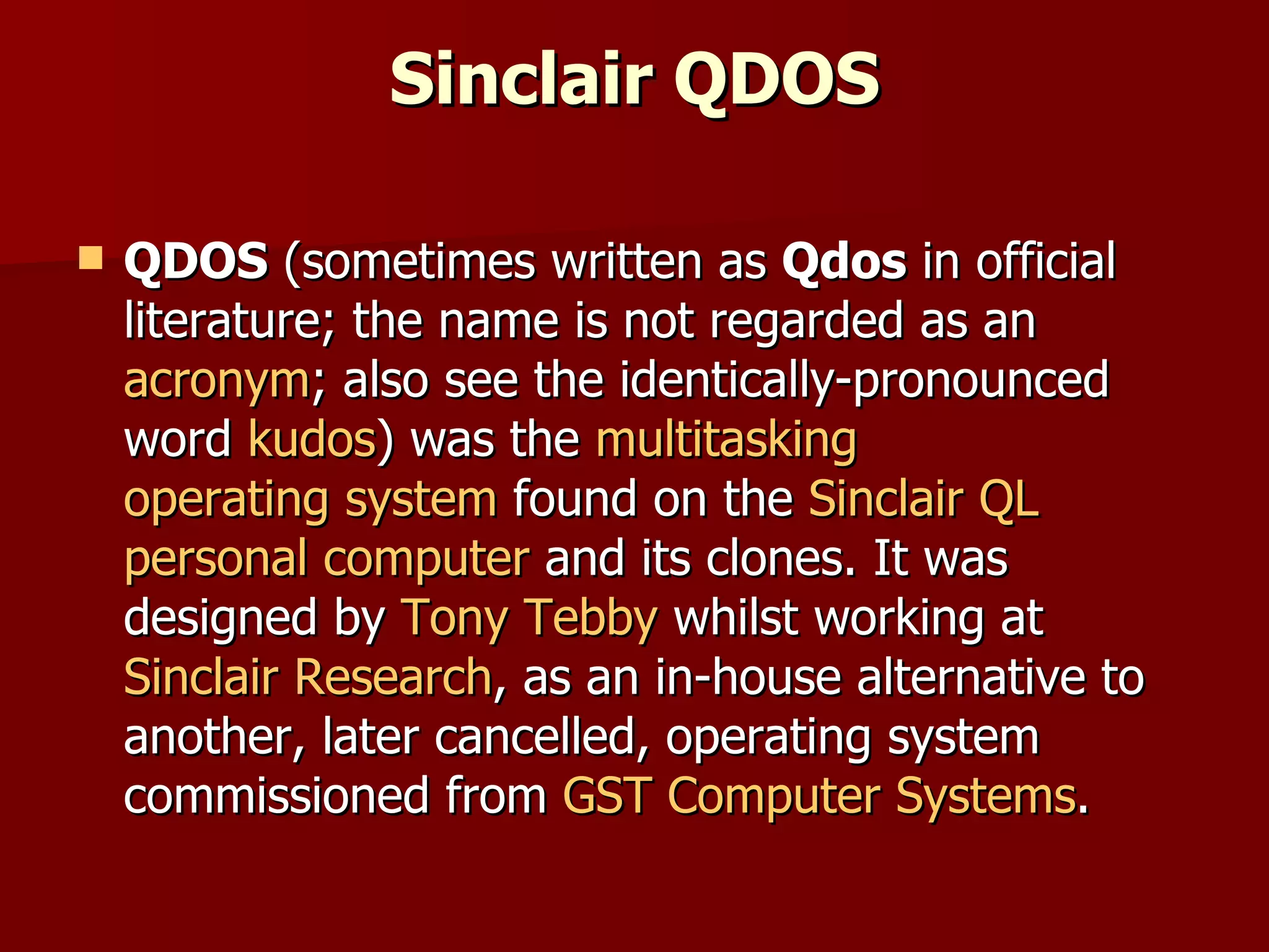 Sinclair QDOS QDOS  (sometimes written as  Qdos  in official literature; the name is not regarded as an  acronym ; also see the identically-pronounced word  kudos ) was the  multitasking   operating system  found on the  Sinclair QL   personal computer  and its clones. It was designed by  Tony Tebby  whilst working at  Sinclair Research , as an in-house alternative to another, later cancelled, operating system commissioned from  GST Computer Systems . 