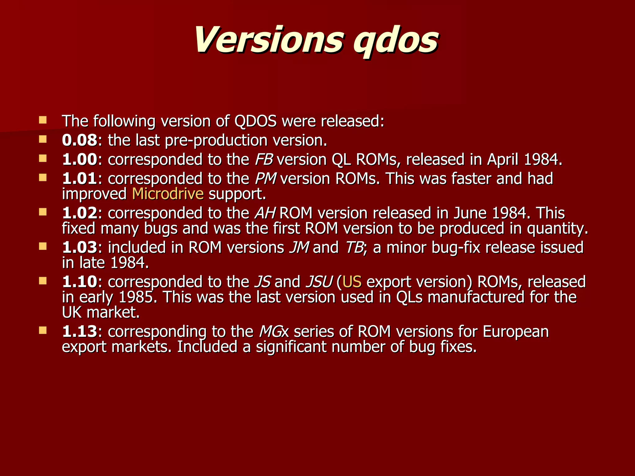 Versions qdos  The following version of QDOS were released: 0.08 : the last pre-production version. 1.00 : corresponded to the  FB  version QL ROMs, released in April 1984. 1.01 : corresponded to the  PM  version ROMs. This was faster and had improved  Microdrive  support. 1.02 : corresponded to the  AH  ROM version released in June 1984. This fixed many bugs and was the first ROM version to be produced in quantity. 1.03 : included in ROM versions  JM  and  TB ; a minor bug-fix release issued in late 1984. 1.10 : corresponded to the  JS  and  JSU  ( US  export version) ROMs, released in early 1985. This was the last version used in QLs manufactured for the UK market. 1.13 : corresponding to the  MG x series of ROM versions for European export markets. Included a significant number of bug fixes. 