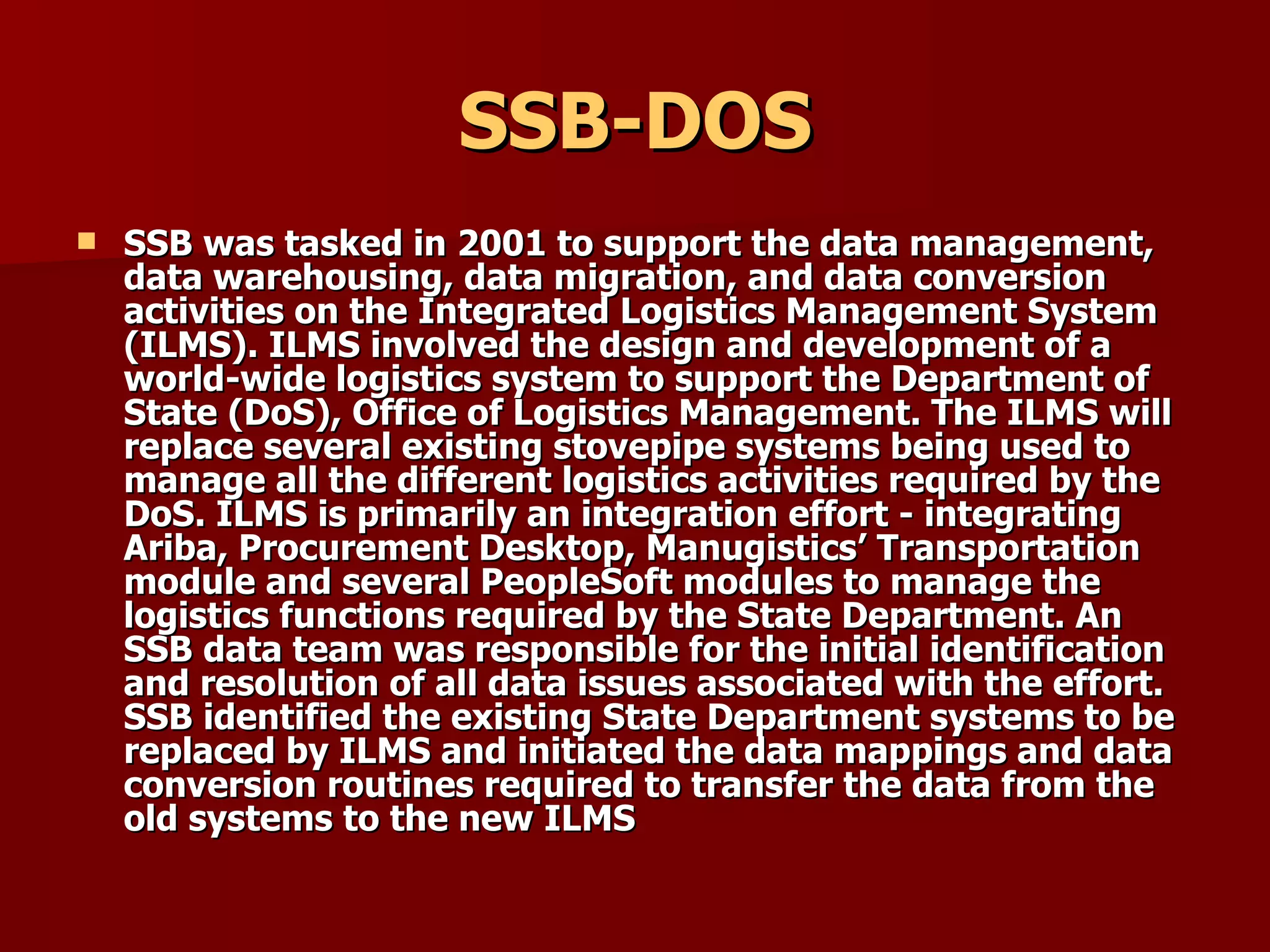 SSB-DOS SSB was tasked in 2001 to support the data management, data warehousing, data migration, and data conversion activities on the Integrated Logistics Management System (ILMS). ILMS involved the design and development of a world-wide logistics system to support the Department of State (DoS), Office of Logistics Management. The ILMS will replace several existing stovepipe systems being used to manage all the different logistics activities required by the DoS. ILMS is primarily an integration effort - integrating Ariba, Procurement Desktop, Manugistics’ Transportation module and several PeopleSoft modules to manage the logistics functions required by the State Department. An SSB data team was responsible for the initial identification and resolution of all data issues associated with the effort. SSB identified the existing State Department systems to be replaced by ILMS and initiated the data mappings and data conversion routines required to transfer the data from the old systems to the new ILMS 