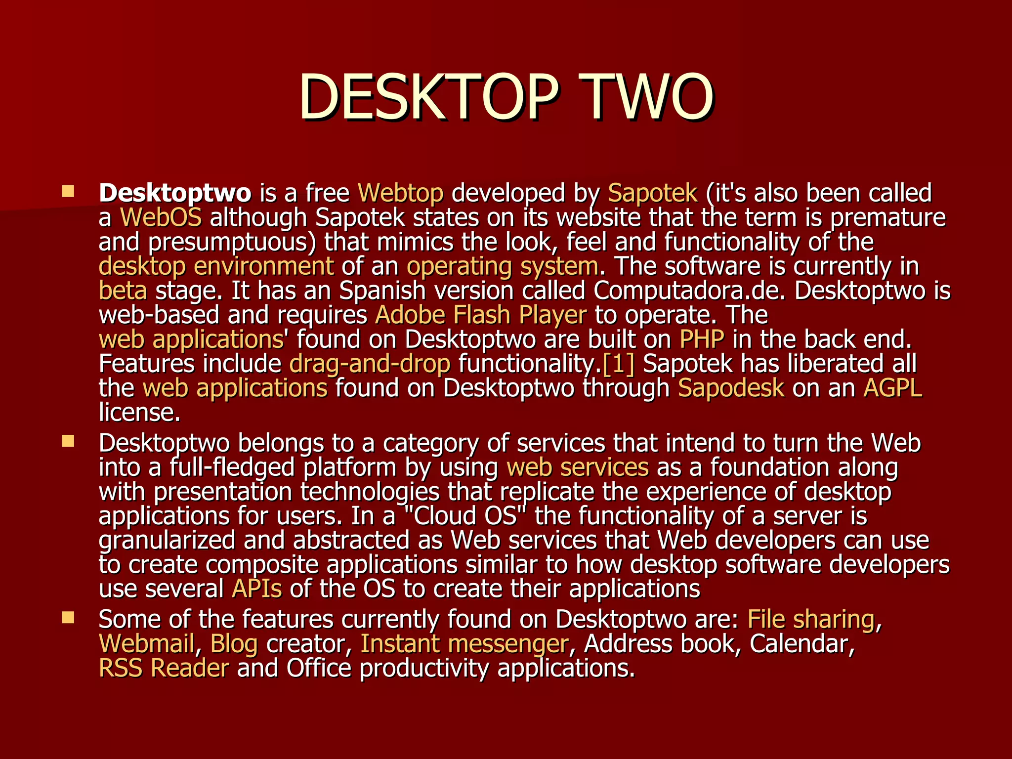 DESKTOP TWO Desktoptwo  is a free  Webtop  developed by  Sapotek  (it's also been called a  WebOS  although Sapotek states on its website that the term is premature and presumptuous) that mimics the look, feel and functionality of the  desktop environment  of an  operating system . The software is currently in  beta  stage. It has an Spanish version called Computadora.de. Desktoptwo is web-based and requires  Adobe Flash Player  to operate. The  web applications ' found on Desktoptwo are built on  PHP  in the back end. Features include  drag-and-drop  functionality. [1]  Sapotek has liberated all the  web applications  found on Desktoptwo through  Sapodesk  on an  AGPL  license. Desktoptwo belongs to a category of services that intend to turn the Web into a full-fledged platform by using  web services  as a foundation along with presentation technologies that replicate the experience of desktop applications for users. In a "Cloud OS" the functionality of a server is granularized and abstracted as Web services that Web developers can use to create composite applications similar to how desktop software developers use several  APIs  of the OS to create their applications Some of the features currently found on Desktoptwo are:  File sharing ,  Webmail ,  Blog  creator,  Instant messenger , Address book, Calendar,  RSS Reader  and Office productivity applications. 