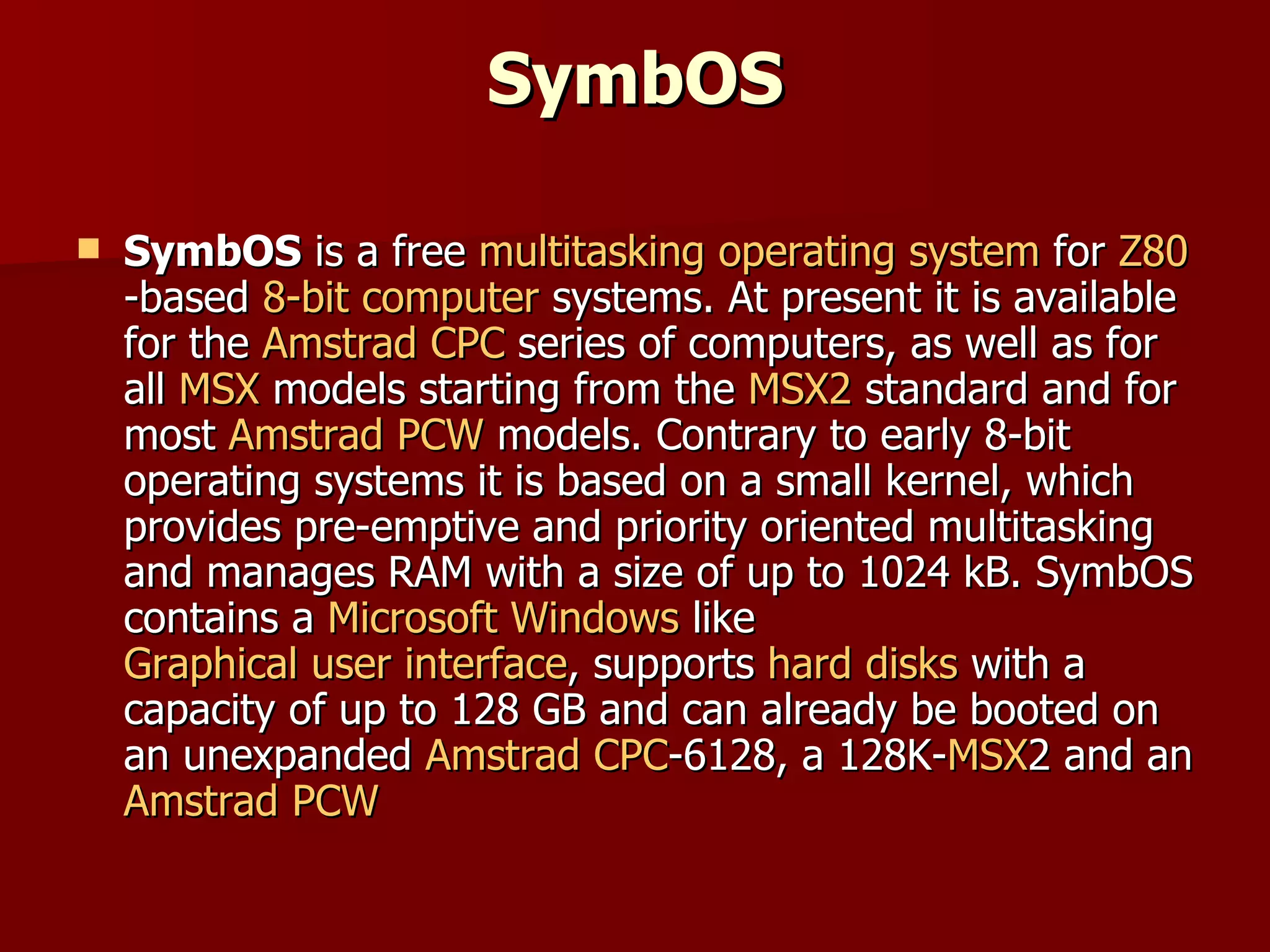 SymbOS SymbOS  is a free  multitasking   operating system  for  Z80 -based  8-bit   computer  systems. At present it is available for the  Amstrad CPC  series of computers, as well as for all  MSX  models starting from the  MSX2  standard and for most  Amstrad PCW  models. Contrary to early 8-bit operating systems it is based on a small kernel, which provides pre-emptive and priority oriented multitasking and manages RAM with a size of up to 1024 kB. SymbOS contains a  Microsoft Windows  like  Graphical user interface , supports  hard disks  with a capacity of up to 128 GB and can already be booted on an unexpanded  Amstrad CPC -6128, a 128K- MSX 2 and an  Amstrad PCW 