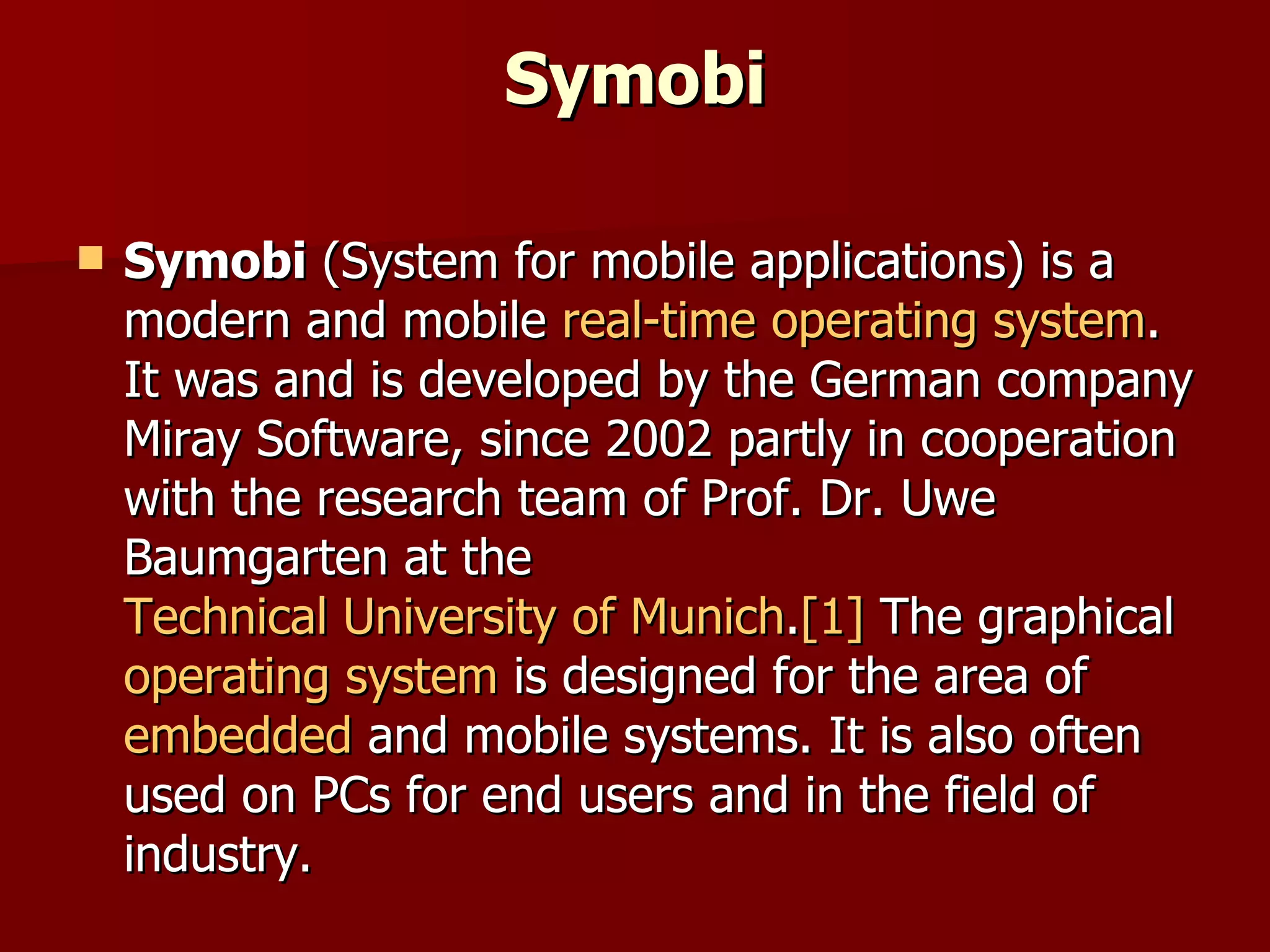 Symobi Symobi  (System for mobile applications) is a modern and mobile  real-time operating system . It was and is developed by the German company Miray Software, since 2002 partly in cooperation with the research team of Prof. Dr. Uwe Baumgarten at the  Technical University of Munich . [1]  The graphical  operating system  is designed for the area of  embedded  and mobile systems. It is also often used on PCs for end users and in the field of industry. 