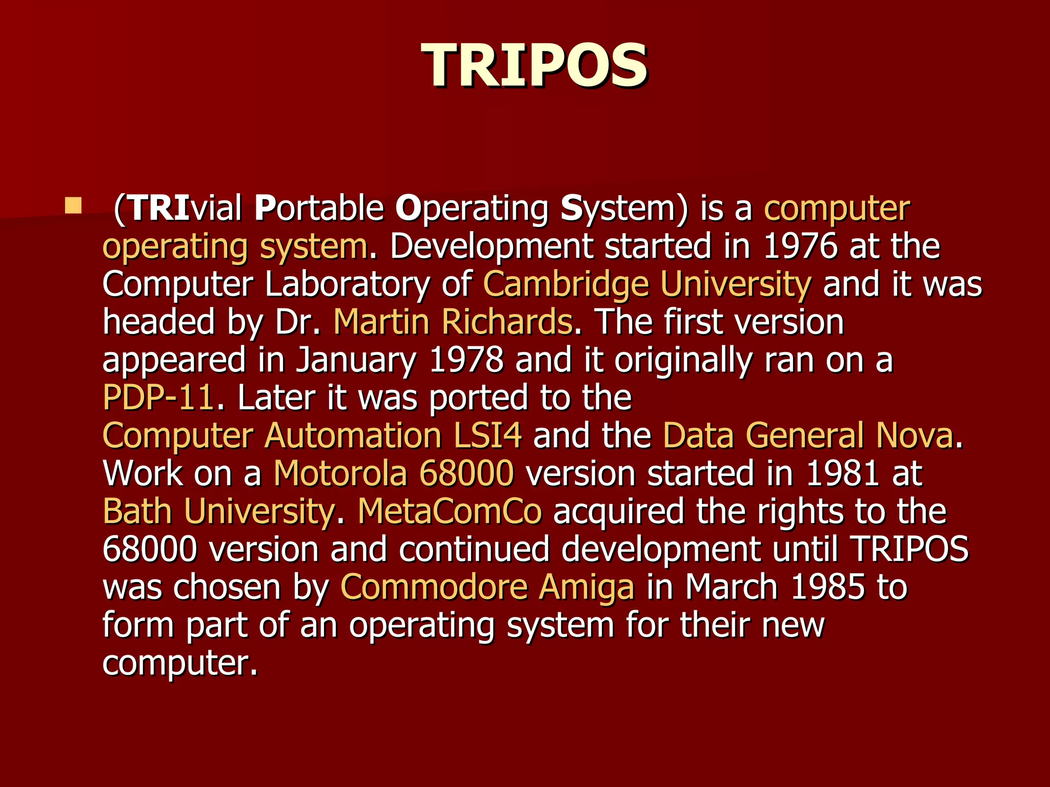 TRIPOS ( TRI vial  P ortable  O perating  S ystem) is a  computer   operating system . Development started in 1976 at the Computer Laboratory of  Cambridge University  and it was headed by Dr.  Martin Richards . The first version appeared in January 1978 and it originally ran on a  PDP-11 . Later it was ported to the  Computer Automation LSI4  and the  Data General Nova . Work on a  Motorola 68000  version started in 1981 at  Bath University .  MetaComCo  acquired the rights to the 68000 version and continued development until TRIPOS was chosen by  Commodore Amiga  in March 1985 to form part of an operating system for their new computer. 