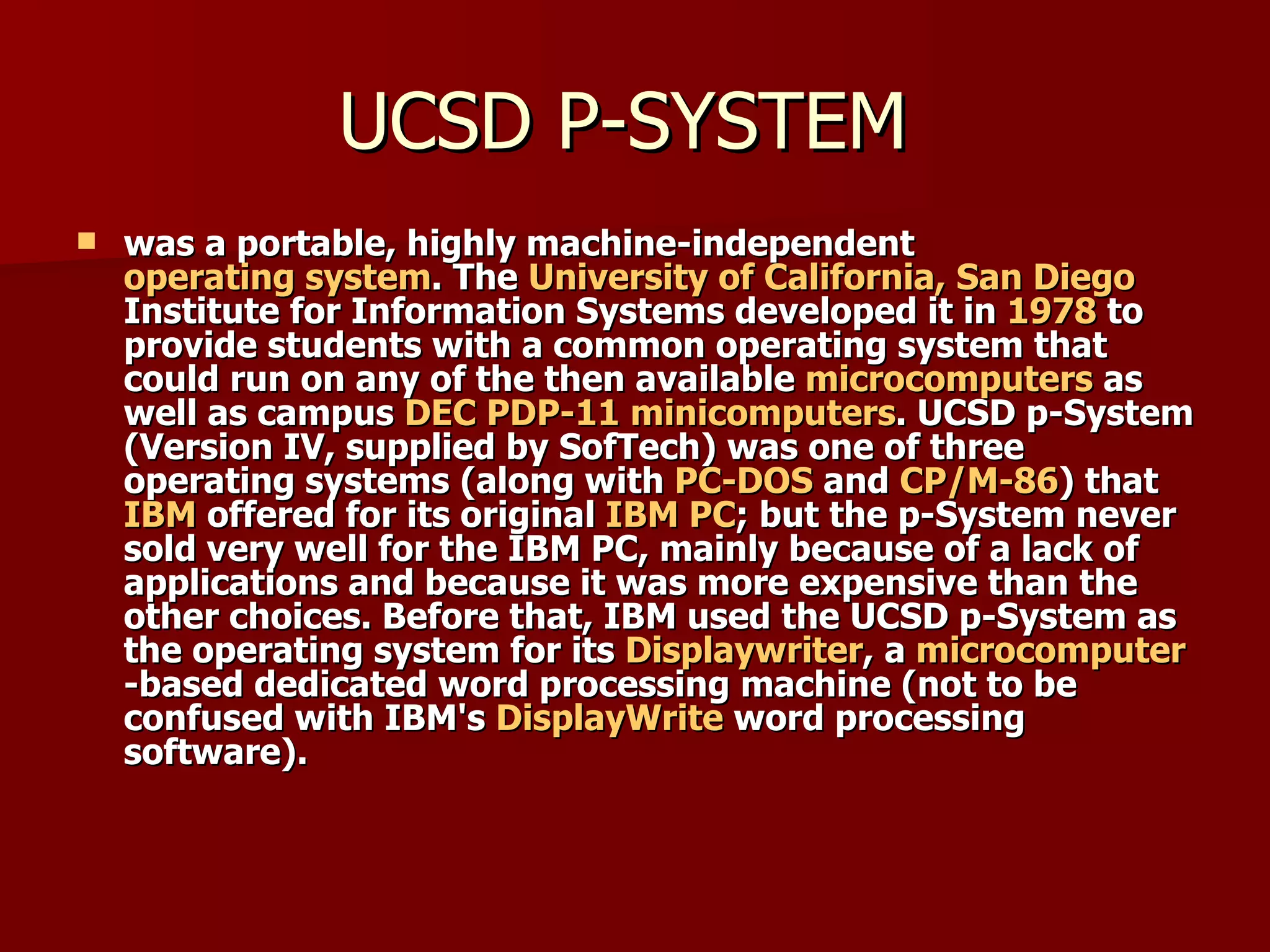 UCSD P-SYSTEM  was a portable, highly machine-independent  operating system . The  University of California, San Diego  Institute for Information Systems developed it in  1978  to provide students with a common operating system that could run on any of the then available  microcomputers  as well as campus  DEC   PDP-11   minicomputers . UCSD p-System (Version IV, supplied by SofTech) was one of three operating systems (along with  PC-DOS  and  CP/M-86 ) that  IBM  offered for its original  IBM PC ; but the p-System never sold very well for the IBM PC, mainly because of a lack of applications and because it was more expensive than the other choices. Before that, IBM used the UCSD p-System as the operating system for its  Displaywriter , a  microcomputer -based dedicated word processing machine (not to be confused with IBM's  DisplayWrite  word processing software). 