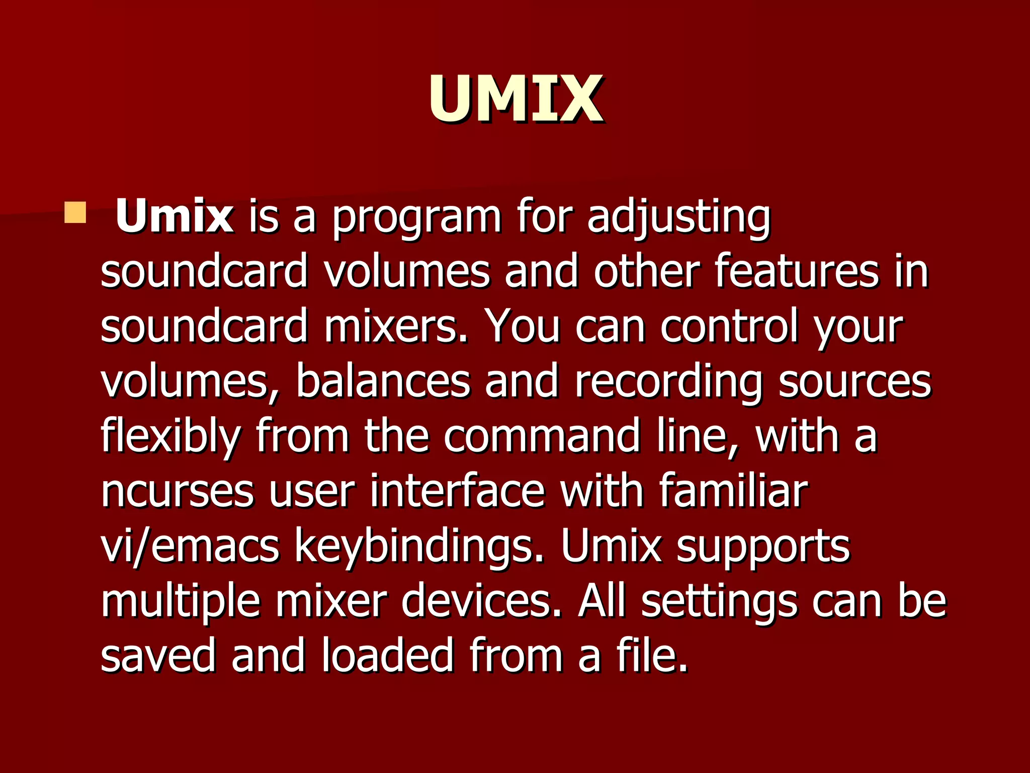 UMIX Umix  is a program for adjusting soundcard volumes and other features in soundcard mixers. You can control your volumes, balances and recording sources flexibly from the command line, with a ncurses user interface with familiar vi/emacs keybindings. Umix supports multiple mixer devices. All settings can be saved and loaded from a file. 