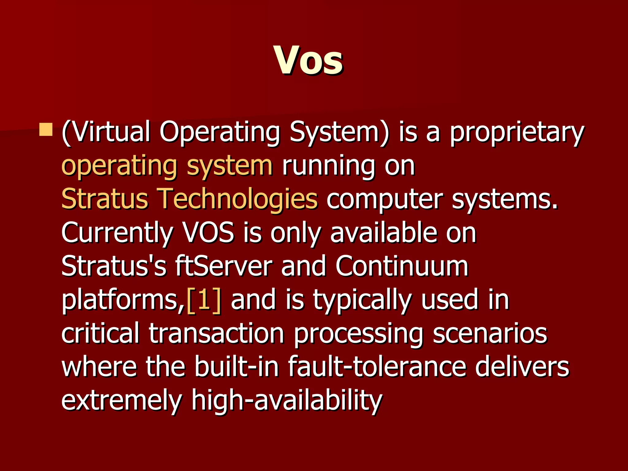Vos   (Virtual Operating System) is a proprietary  operating system  running on  Stratus Technologies  computer systems. Currently VOS is only available on Stratus's ftServer and Continuum platforms, [1]  and is typically used in critical transaction processing scenarios where the built-in fault-tolerance delivers extremely high-availability 