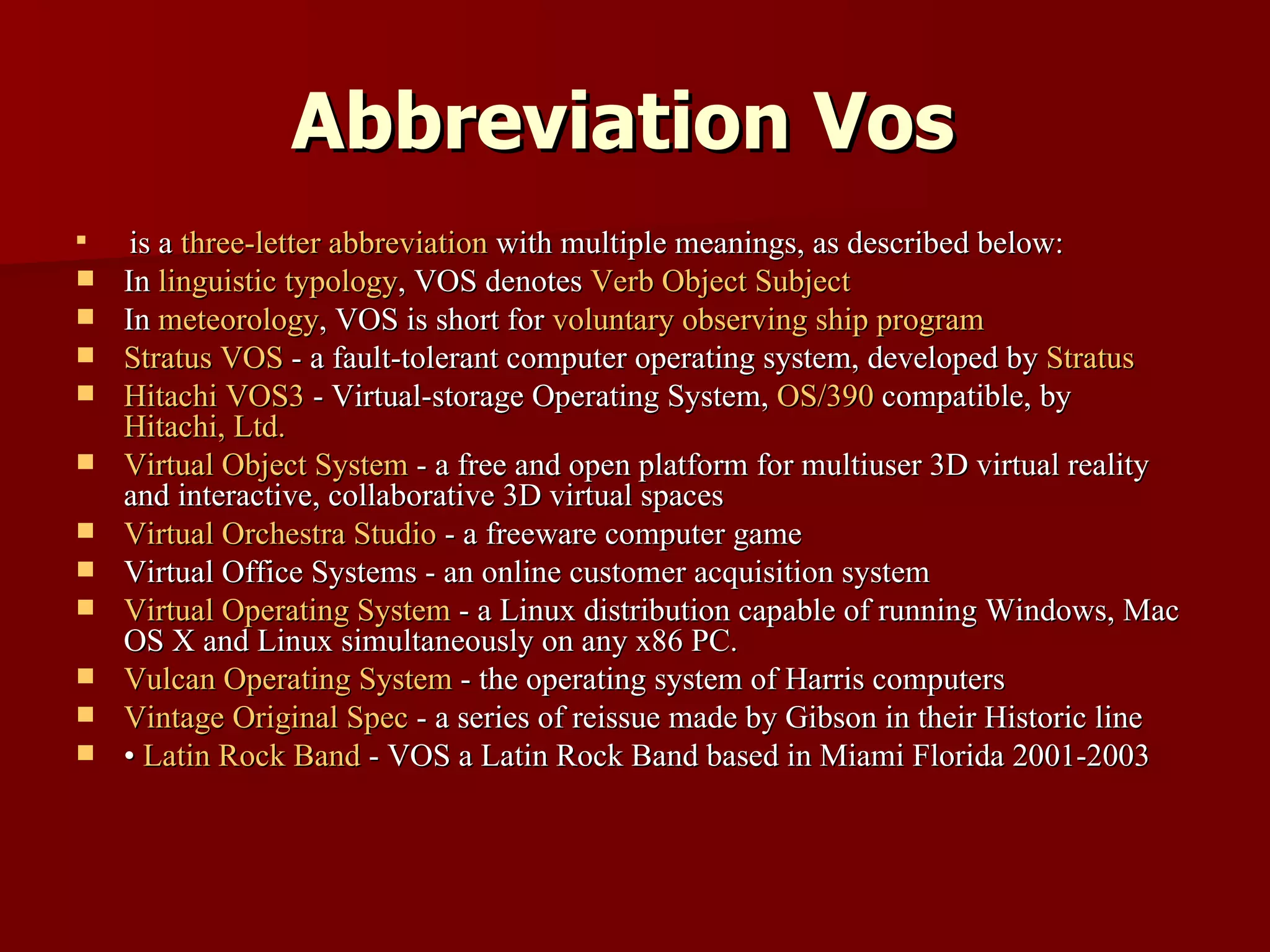 Abbreviation Vos   is a  three-letter abbreviation  with multiple meanings, as described below: In  linguistic typology , VOS denotes  Verb Object Subject   In  meteorology , VOS is short for  voluntary observing ship program   Stratus VOS  - a fault-tolerant computer operating system, developed by  Stratus   Hitachi VOS3  - Virtual-storage Operating System,  OS/390  compatible, by  Hitachi, Ltd.   Virtual Object System  - a free and open platform for multiuser 3D virtual reality and interactive, collaborative 3D virtual spaces  Virtual Orchestra Studio  - a freeware computer game  Virtual Office Systems - an online customer acquisition system  Virtual Operating System  - a Linux distribution capable of running Windows, Mac OS X and Linux simultaneously on any x86 PC.  Vulcan Operating System  - the operating system of Harris computers  Vintage Original Spec  - a series of reissue made by Gibson in their Historic line  •  Latin Rock Band  - VOS a Latin Rock Band based in Miami Florida 2001-2003 