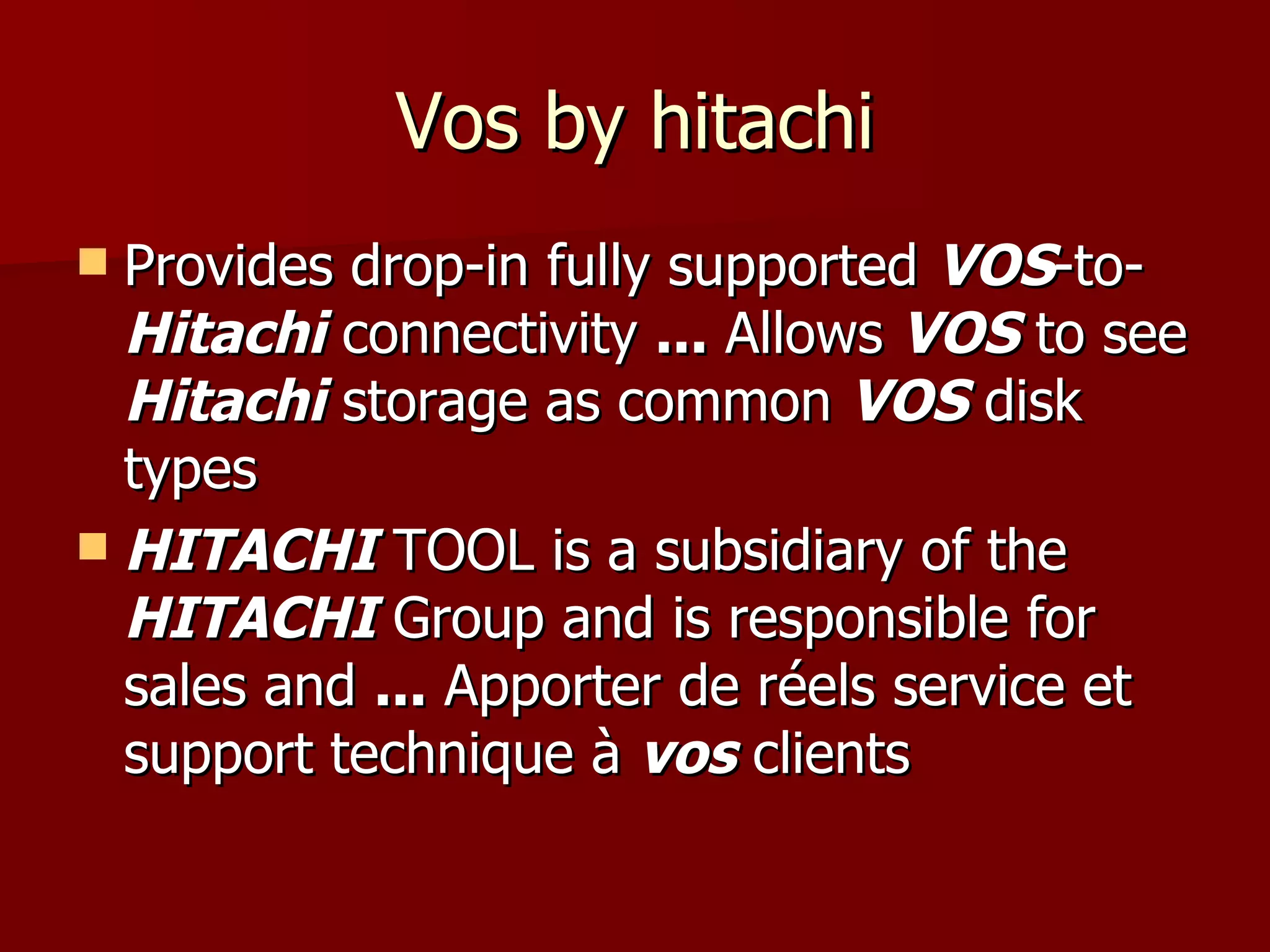 Vos by hitachi Provides drop-in fully supported  VOS -to- Hitachi  connectivity  ...  Allows  VOS  to see  Hitachi  storage as common  VOS  disk types HITACHI  TOOL is a subsidiary of the  HITACHI  Group and is responsible for sales and  ...  Apporter de réels service et support technique à  vos  clients 