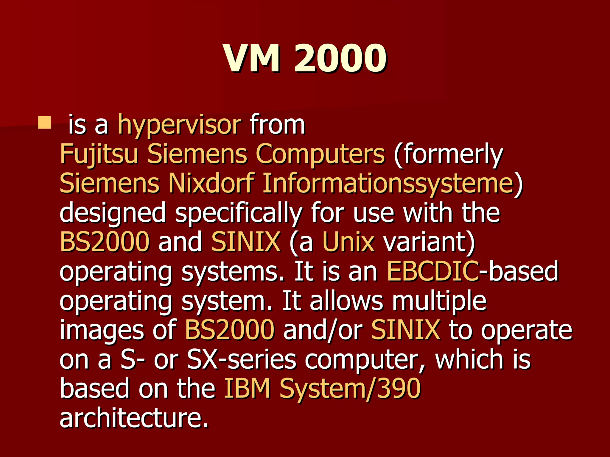 VM 2000 is a  hypervisor  from  Fujitsu Siemens Computers  (formerly  Siemens Nixdorf Informationssysteme ) designed specifically for use with the  BS2000  and  SINIX  (a  Unix  variant) operating systems. It is an  EBCDIC -based operating system. It allows multiple images of  BS2000  and/or  SINIX  to operate on a S- or SX-series computer, which is based on the  IBM   System/390  architecture. 