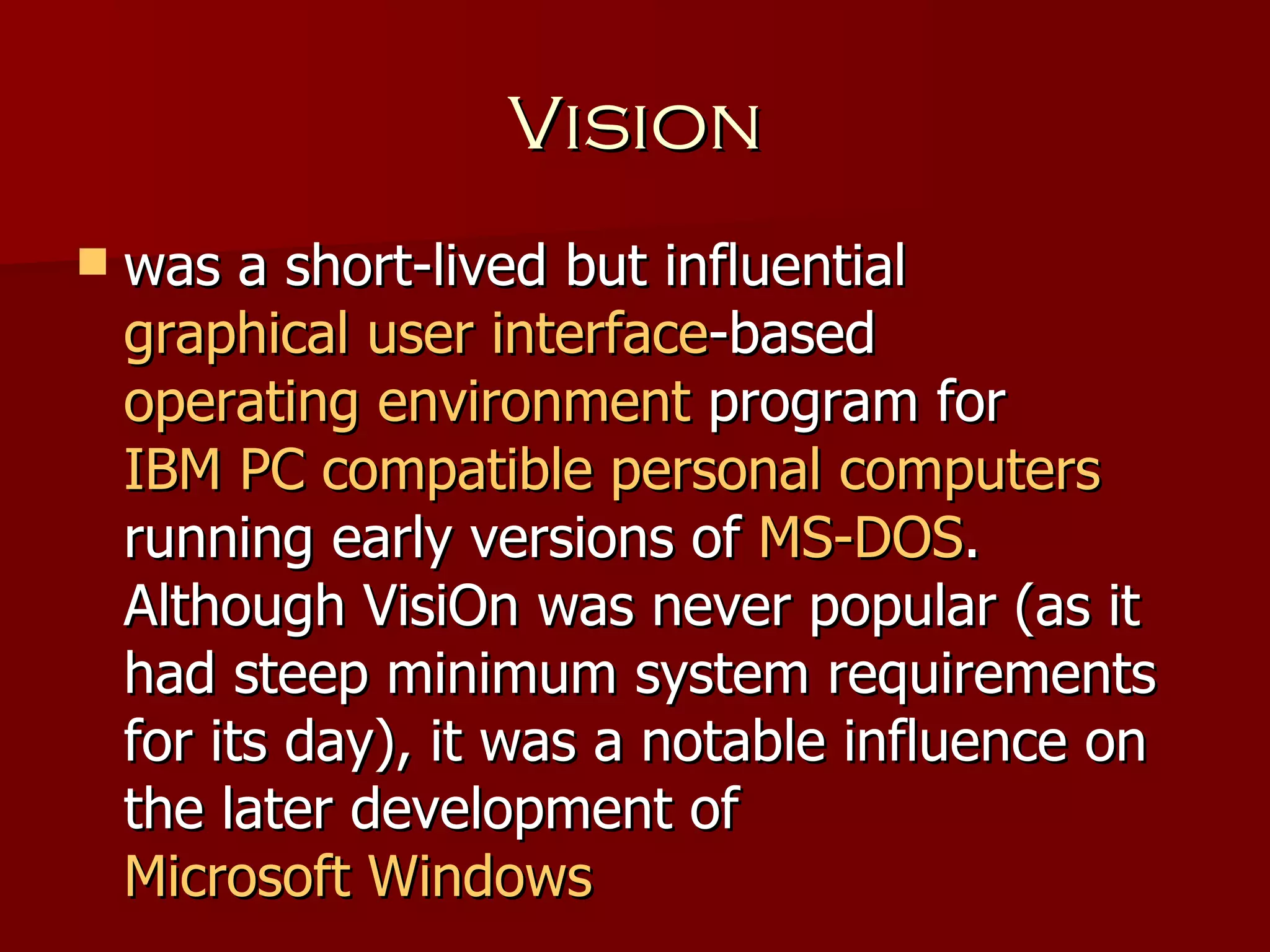 Vision was a short-lived but influential  graphical user interface -based  operating environment  program for  IBM PC compatible   personal computers  running early versions of  MS-DOS . Although VisiOn was never popular (as it had steep minimum system requirements for its day), it was a notable influence on the later development of  Microsoft Windows 