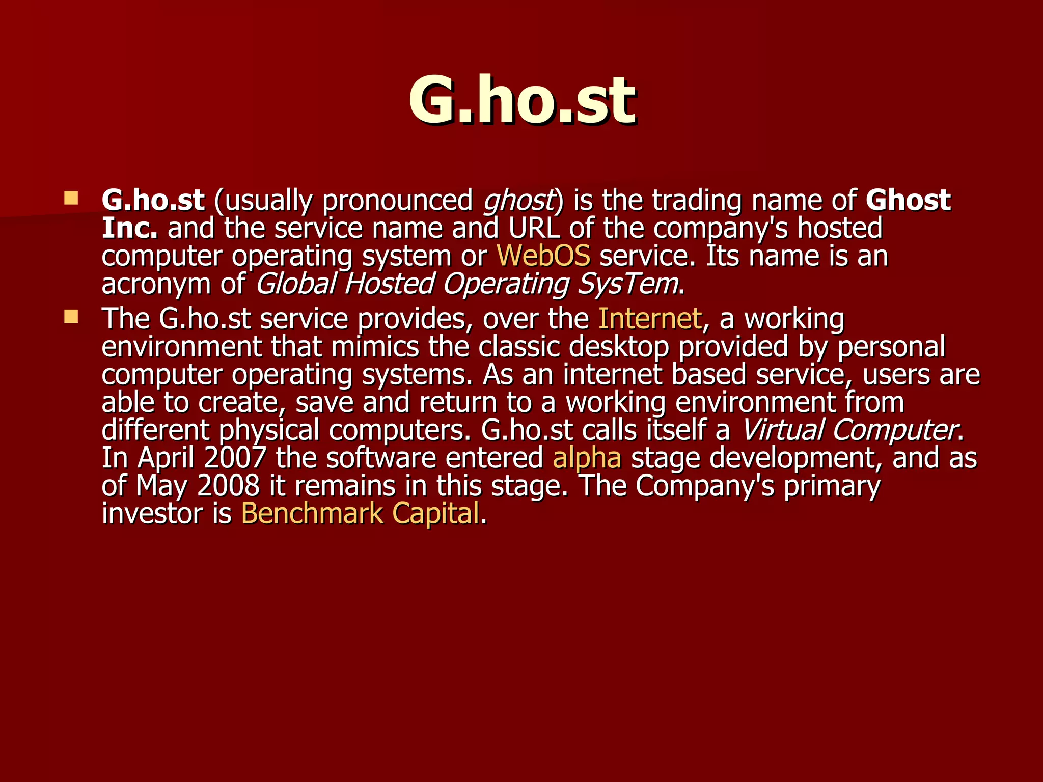 G.ho.st G.ho.st  (usually pronounced  ghost ) is the trading name of  Ghost Inc.  and the service name and URL of the company's hosted computer operating system or  WebOS  service. Its name is an acronym of  Global Hosted Operating SysTem . The G.ho.st service provides, over the  Internet , a working environment that mimics the classic desktop provided by personal computer operating systems. As an internet based service, users are able to create, save and return to a working environment from different physical computers. G.ho.st calls itself a  Virtual Computer . In April 2007 the software entered  alpha  stage development, and as of May 2008 it remains in this stage. The Company's primary investor is  Benchmark Capital . 