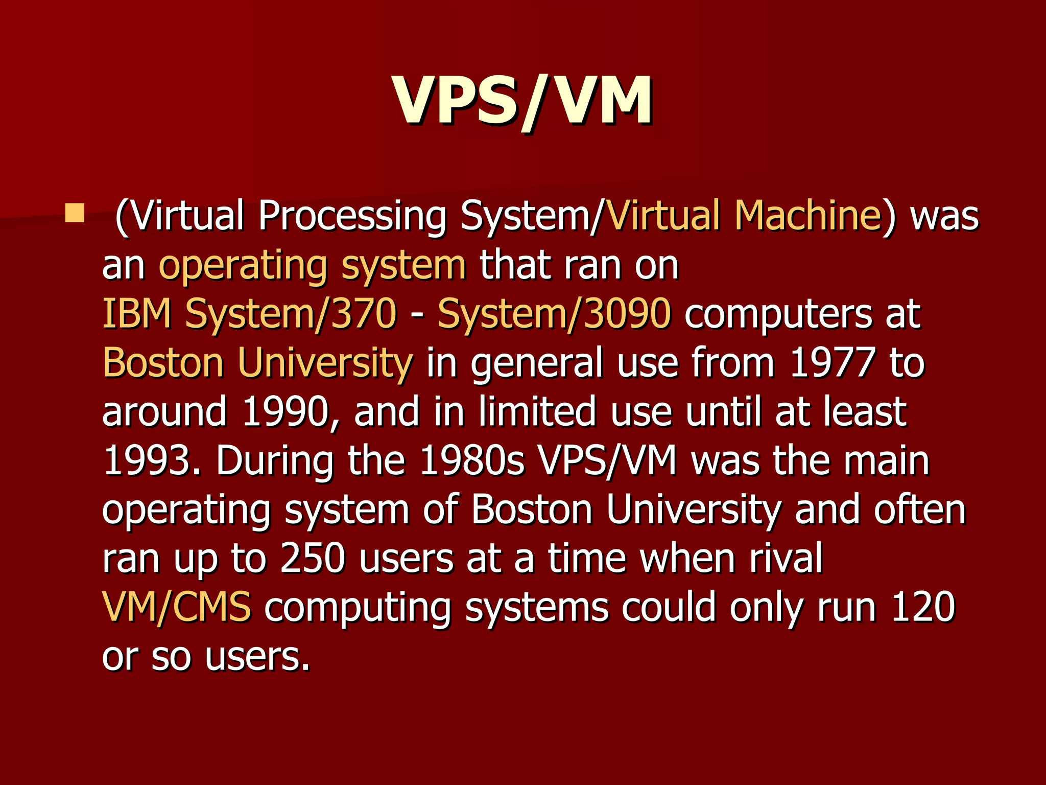 VPS/VM (Virtual Processing System/ Virtual Machine ) was an  operating system  that ran on  IBM System/370  -  System/3090  computers at  Boston University  in general use from 1977 to around 1990, and in limited use until at least 1993. During the 1980s VPS/VM was the main operating system of Boston University and often ran up to 250 users at a time when rival  VM/CMS  computing systems could only run 120 or so users. 