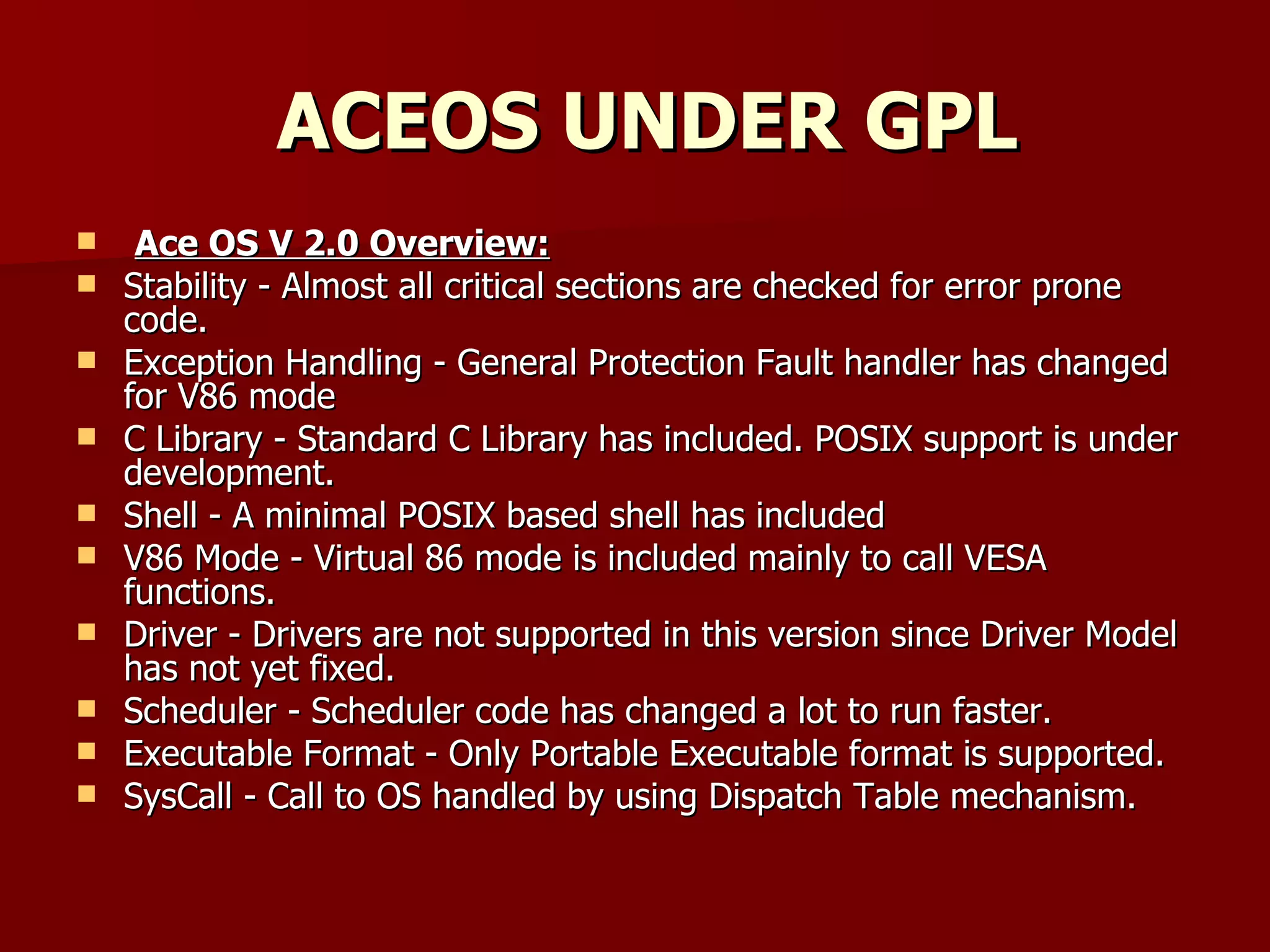 ACEOS UNDER GPL Ace OS V 2.0 Overview:   Stability - Almost all critical sections are checked for error prone code.  Exception Handling - General Protection Fault handler has changed for V86 mode  C Library - Standard C Library has included. POSIX support is under development.  Shell - A minimal POSIX based shell has included  V86 Mode - Virtual 86 mode is included mainly to call VESA functions.  Driver - Drivers are not supported in this version since Driver Model has not yet fixed.  Scheduler - Scheduler code has changed a lot to run faster.  Executable Format - Only Portable Executable format is supported.  SysCall - Call to OS handled by using Dispatch Table mechanism. 