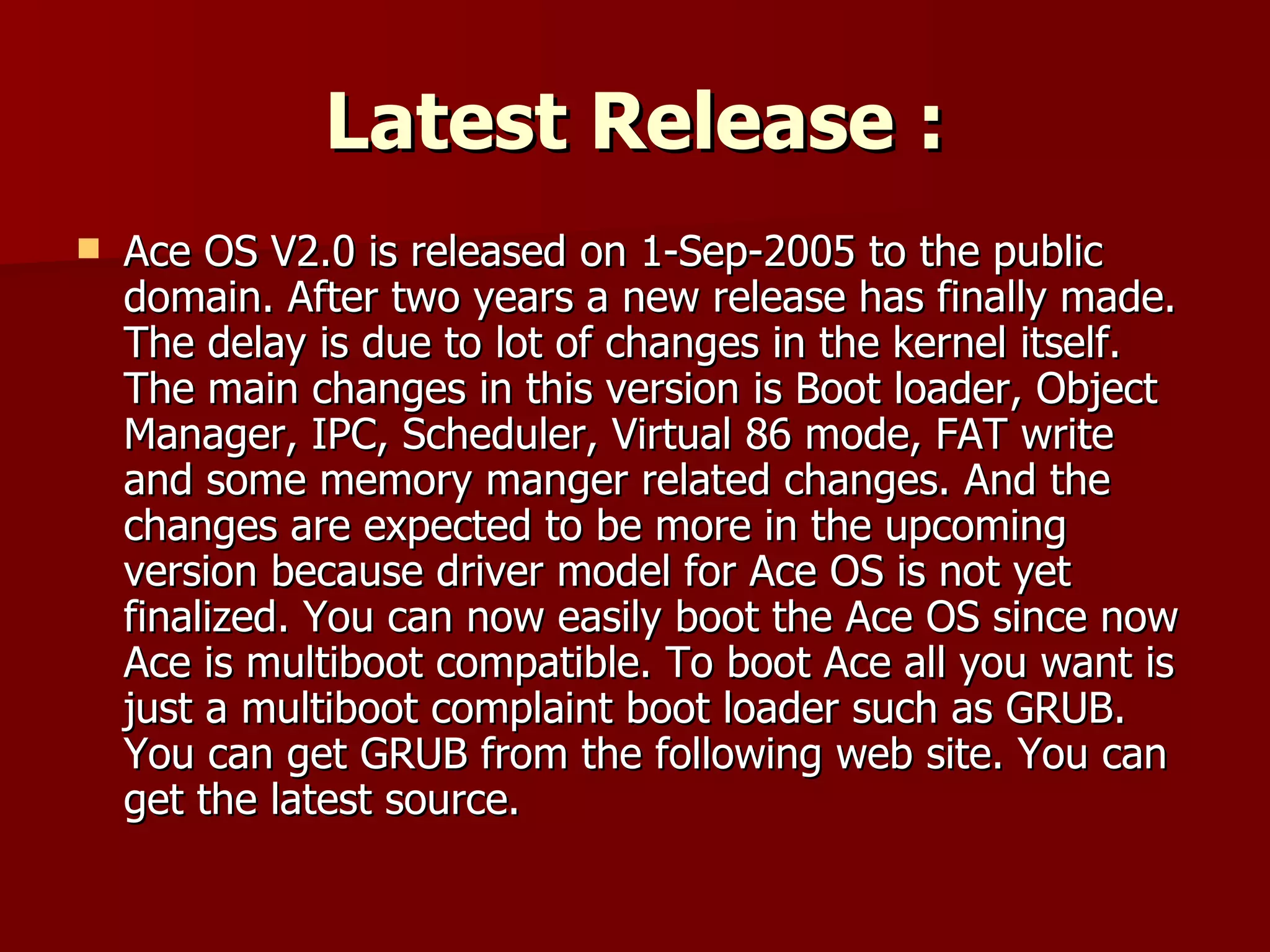Latest Release : Ace OS V2.0 is released on 1-Sep-2005 to the public domain. After two years a new release has finally made. The delay is due to lot of changes in the kernel itself. The main changes in this version is Boot loader, Object Manager, IPC, Scheduler, Virtual 86 mode, FAT write and some memory manger related changes. And the changes are expected to be more in the upcoming version because driver model for Ace OS is not yet finalized. You can now easily boot the Ace OS since now Ace is multiboot compatible. To boot Ace all you want is just a multiboot complaint boot loader such as GRUB. You can get GRUB from the following web site. You can get the latest source. 