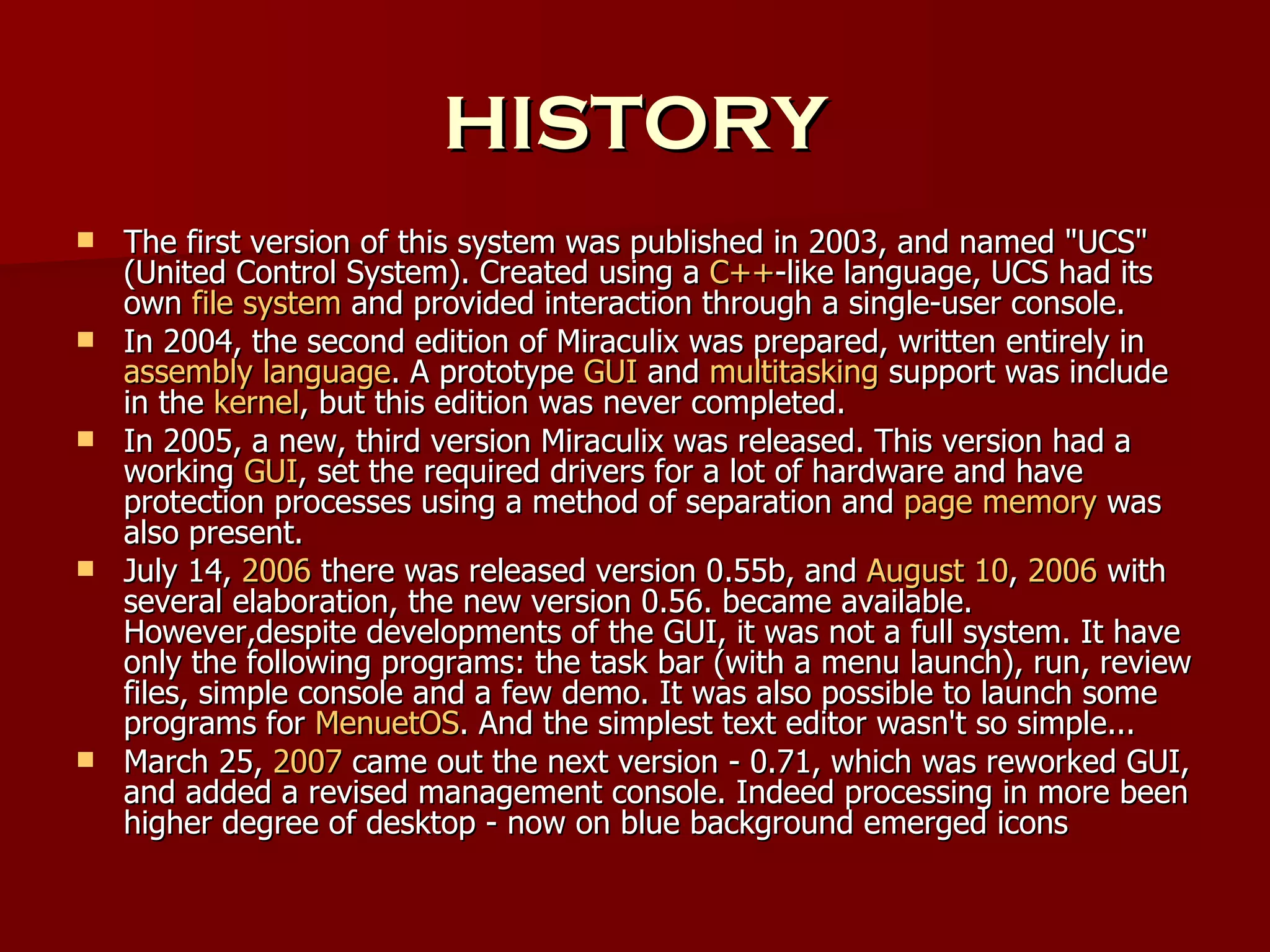 HISTORY The first version of this system was published in 2003, and named "UCS" (United Control System). Created using a  C++ -like language, UCS had its own  file system  and provided interaction through a single-user console. In 2004, the second edition of Miraculix was prepared, written entirely in  assembly language . A prototype  GUI  and  multitasking  support was include in the  kernel , but this edition was never completed. In 2005, a new, third version Miraculix was released. This version had a working  GUI , set the required drivers for a lot of hardware and have protection processes using a method of separation and  page memory  was also present. July 14,  2006  there was released version 0.55b, and  August 10 ,  2006  with several elaboration, the new version 0.56. became available. However,despite developments of the GUI, it was not a full system. It have only the following programs: the task bar (with a menu launch), run, review files, simple console and a few demo. It was also possible to launch some programs for  MenuetOS . And the simplest text editor wasn't so simple... March 25,  2007  came out the next version - 0.71, which was reworked GUI, and added a revised management console. Indeed processing in more been higher degree of desktop - now on blue background emerged icons 