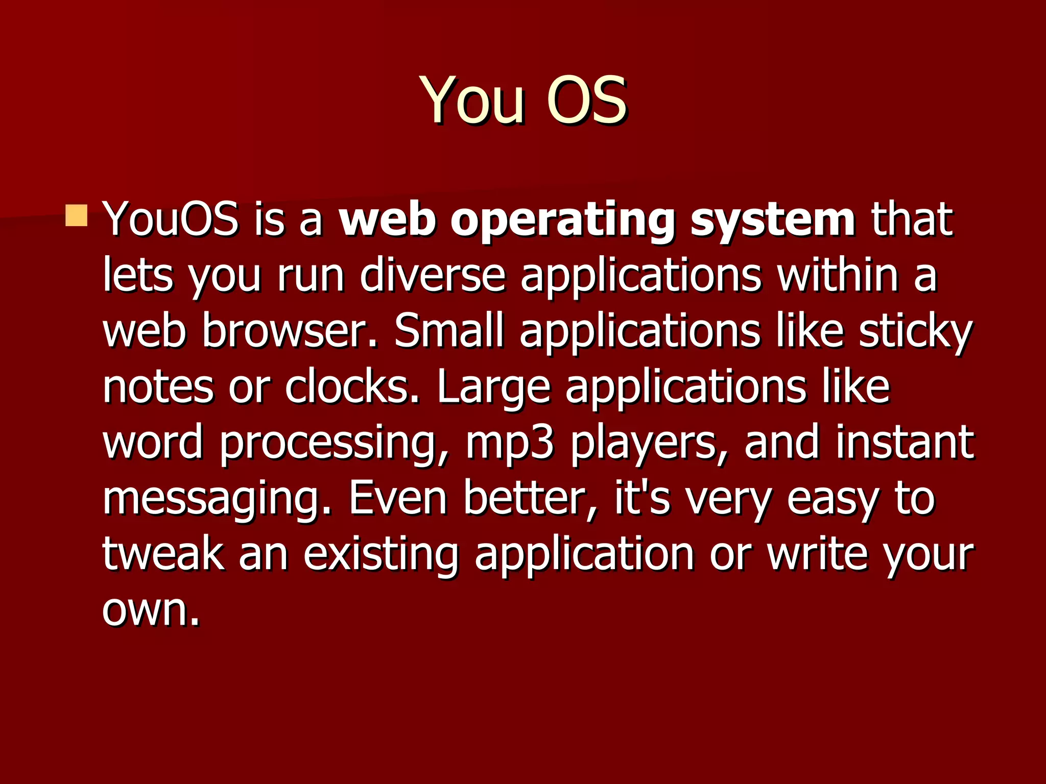 You OS YouOS is a  web operating system  that lets you run diverse applications within a web browser. Small applications like sticky notes or clocks. Large applications like word processing, mp3 players, and instant messaging. Even better, it's very easy to tweak an existing application or write your own.  