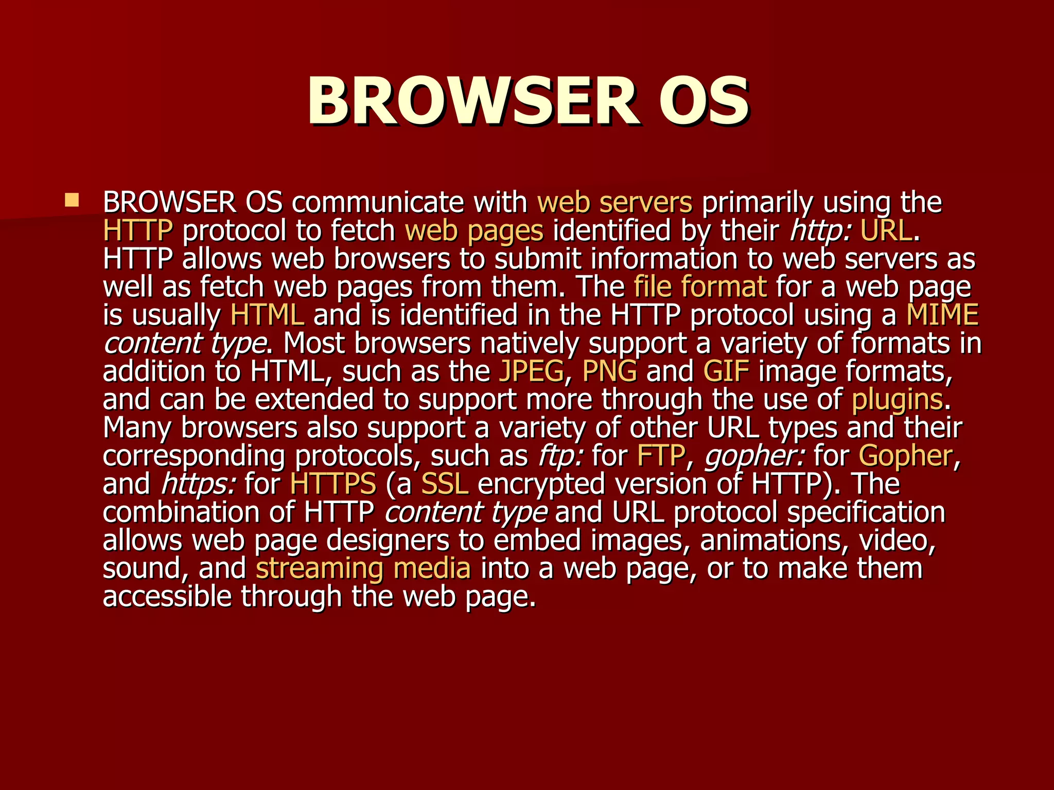 BROWSER OS BROWSER OS communicate with  web servers  primarily using the  HTTP  protocol to fetch  web pages  identified by their  http:   URL . HTTP allows web browsers to submit information to web servers as well as fetch web pages from them. The  file format  for a web page is usually  HTML  and is identified in the HTTP protocol using a  MIME   content type . Most browsers natively support a variety of formats in addition to HTML, such as the  JPEG ,  PNG  and  GIF  image formats, and can be extended to support more through the use of  plugins . Many browsers also support a variety of other URL types and their corresponding protocols, such as  ftp:  for  FTP ,  gopher:  for  Gopher , and  https:  for  HTTPS  (a  SSL  encrypted version of HTTP). The combination of HTTP  content type  and URL protocol specification allows web page designers to embed images, animations, video, sound, and  streaming media  into a web page, or to make them accessible through the web page. 